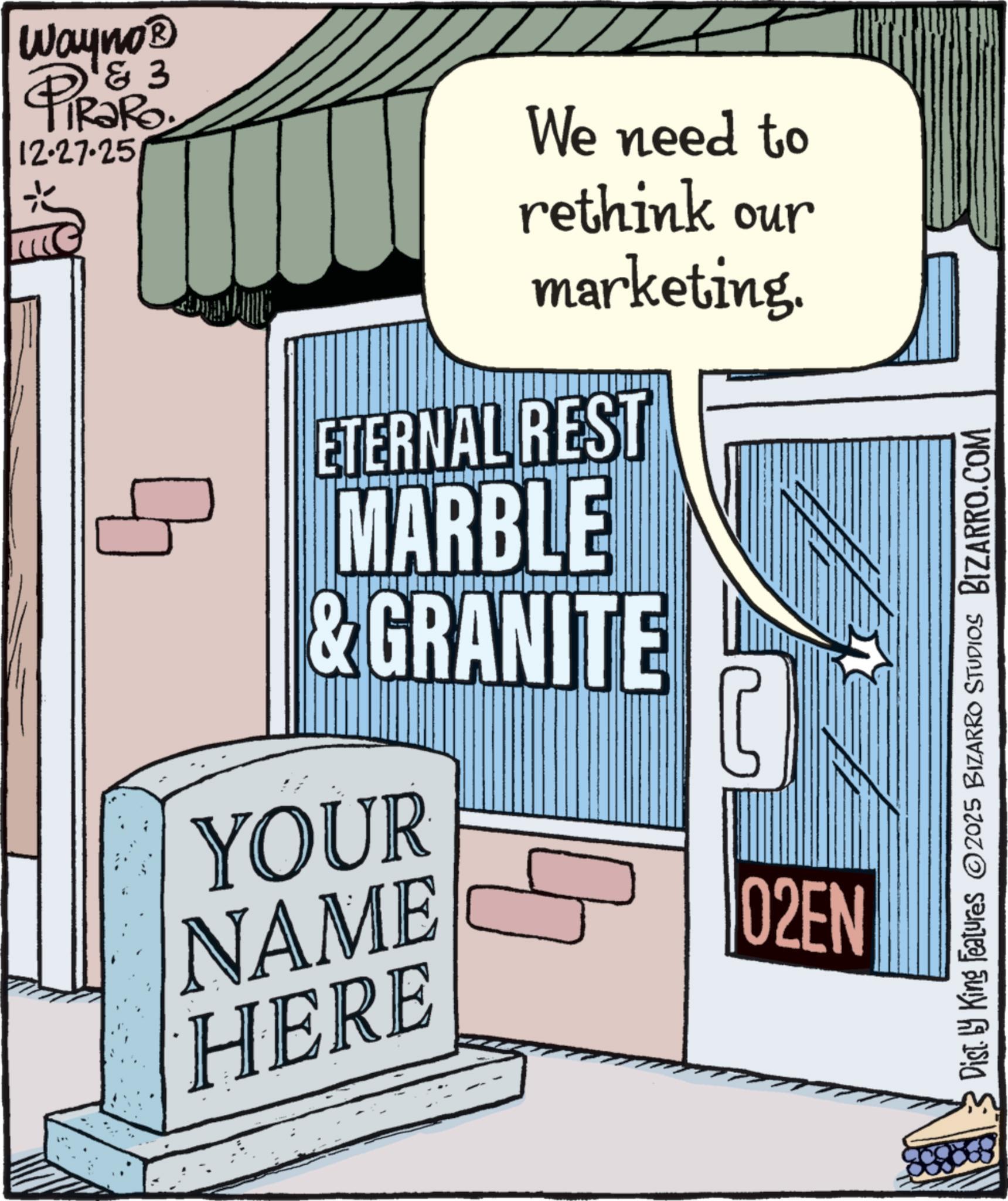 Graphic design OCR: Wayno? ? & 3 12.27.25 ? We need to rethink our marketing. ETERNAL REST MARBLE & GRANITE YOUR C NAME HERE 02EN Dist. by King Features 2025 BIZARRO STUDIOS BIZARRO.COM Wayno? ? & 3 12.27.25 ? We need to rethink our marketing . ETERNAL REST MARBLE & GRANITE YOUR C NAME HERE 02EN Dist . by King Features 2025 BIZARRO STUDIOS BIZARRO.COM