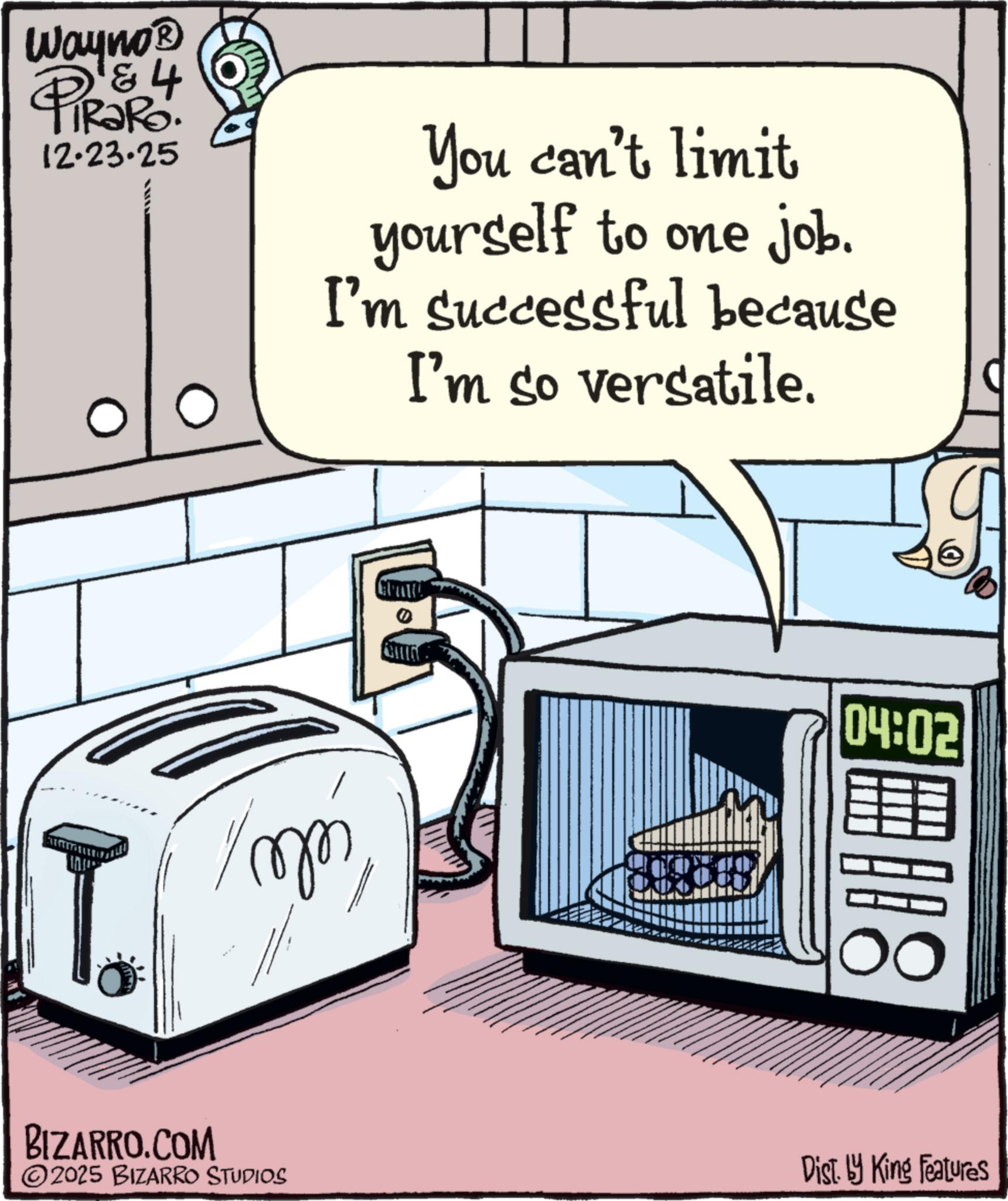 Fiction OCR: Wayno? & 4 RaRo. 12.23.25 You can't limit yourself to one job. I'm successful because I'm so versatile. 04:02 800 BIZARRO.COM ©2025 BIZARRO STUDIOS Dist. by King Features Wayno? & 4 RaRo . 12.23.25 You can't limit yourself to one job . I'm successful because I'm so versatile . 04:02 800 BIZARRO.COM © 2025 BIZARRO STUDIOS Dist . by King Features