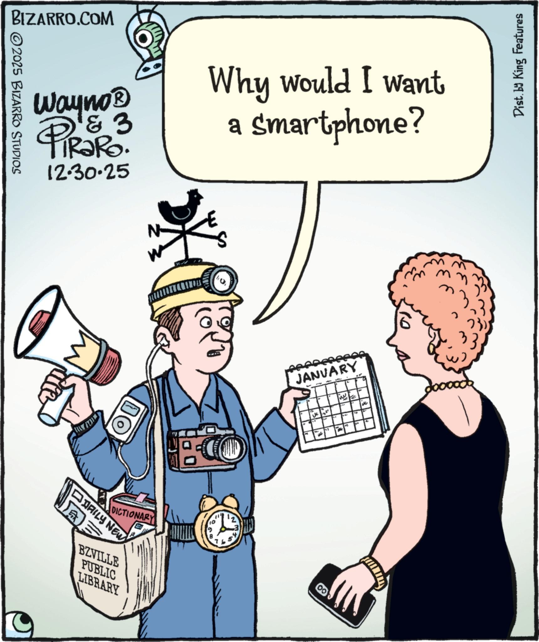 Gadget OCR: BIZARRO.COM ©2025 BIZARRO STUDIOS Wayno? PiRaRo. 3 12.30.25 Why would I want Smartphone? DO DAILY NEW JANUARY 44 love ?? DICTIONARY 00 BZVILLE PUBLIC LIBRARY Dist. by King Features BIZARRO.COM © 2025 BIZARRO STUDIOS Wayno? PiRaRo . 3 12.30.25 Why would I want Smartphone ? DO DAILY NEW JANUARY 44 love ?? DICTIONARY 00 BZVILLE PUBLIC LIBRARY Dist . by King Features
