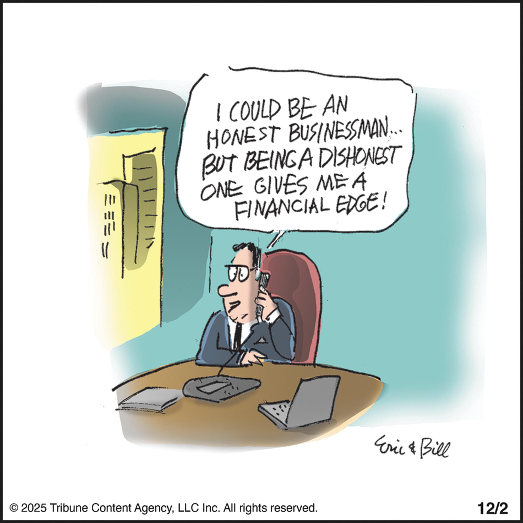 Animated cartoon OCR: I COULD BE AN HONEST BUSINESSMAN... BUT BEINGA DISHONEST ONE GIVES MEA FINANCIAL EDGE! BJA © 2025 Tribune Content AgencyLLC Inc. All rights reserved. Eric & Bill 12/2 I COULD BE AN HONEST BUSINESSMAN ... BUT BEINGA DISHONEST ONE GIVES MEA FINANCIAL EDGE ! BJA © 2025 Tribune Content AgencyLLC Inc. All rights reserved . Eric & Bill 12/2