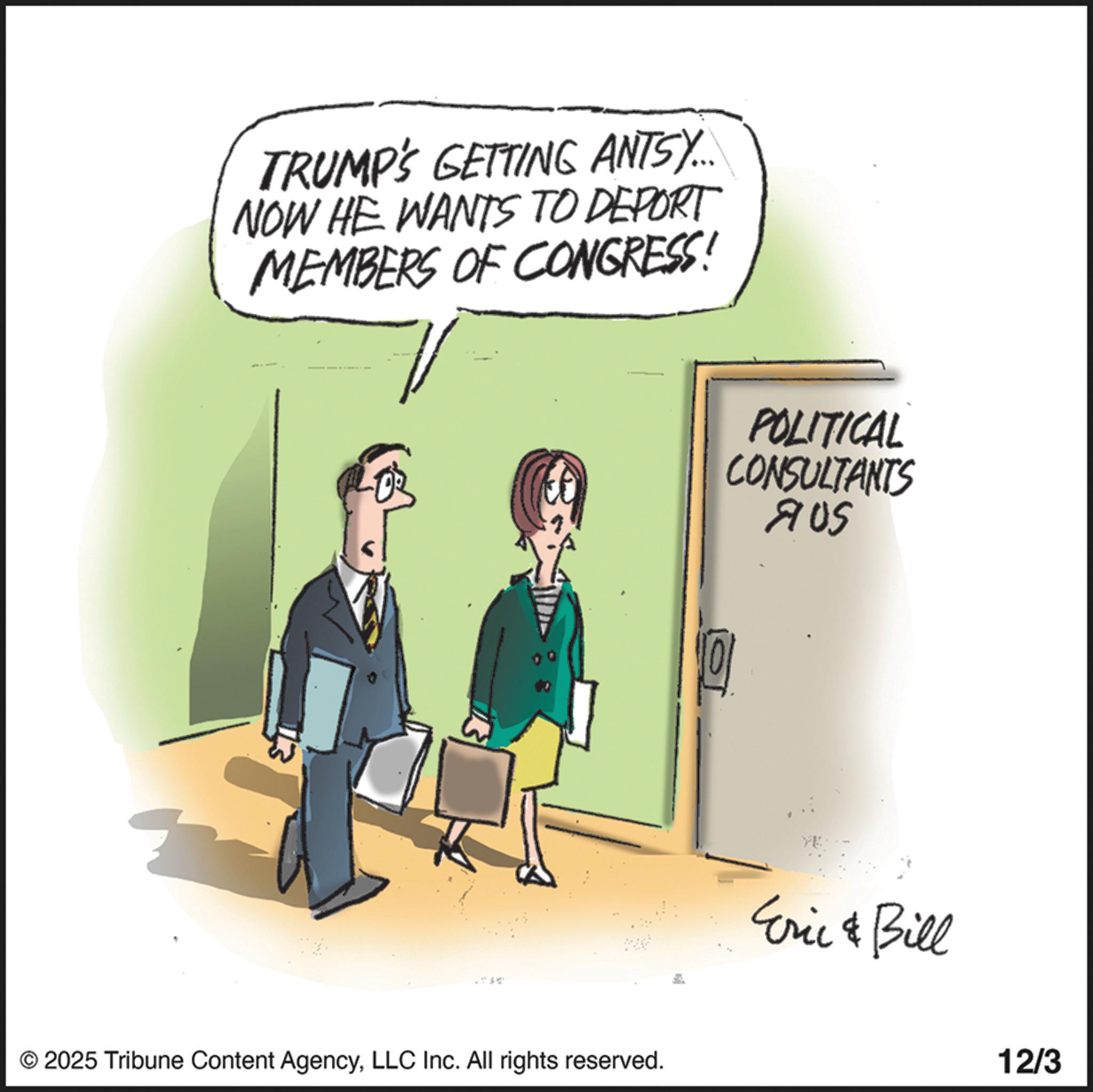 Fiction OCR: TRUMP'S GETTING ANTS)... NOW HE WANTS TO DEPORT MEMBERS OF CONGRESS! © 2025 Tribune Content AgencyLLC Inc. All rights reserved. POLITICAL CONSULTANTS 905 Eric & Bill 12/3 TRUMP'S GETTING ANTS ) ... NOW HE WANTS TO DEPORT MEMBERS OF CONGRESS ! © 2025 Tribune Content AgencyLLC Inc. All rights reserved . POLITICAL CONSULTANTS 905 Eric & Bill 12/3