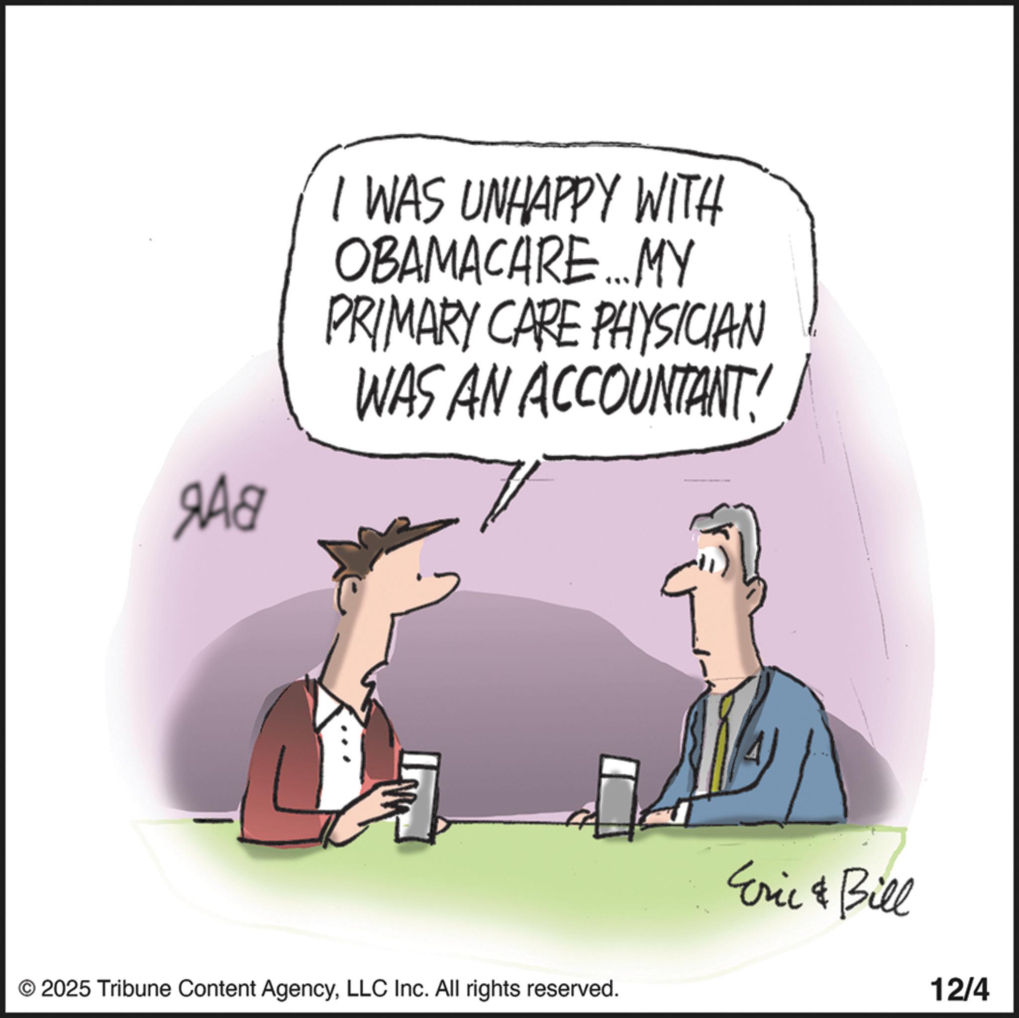 Animation OCR: 9A8 I WAS UNHAPPY WITH OBAMACARE...MY PRIMARY CARE PHYSICIAN WAS AN ACCOUNTANT! © 2025 Tribune Content AgencyLLC Inc. All rights reserved. Eric & Bill 12/4 9A8 I WAS UNHAPPY WITH OBAMACARE ... MY PRIMARY CARE PHYSICIAN WAS AN ACCOUNTANT ! © 2025 Tribune Content AgencyLLC Inc. All rights reserved . Eric & Bill 12/4
