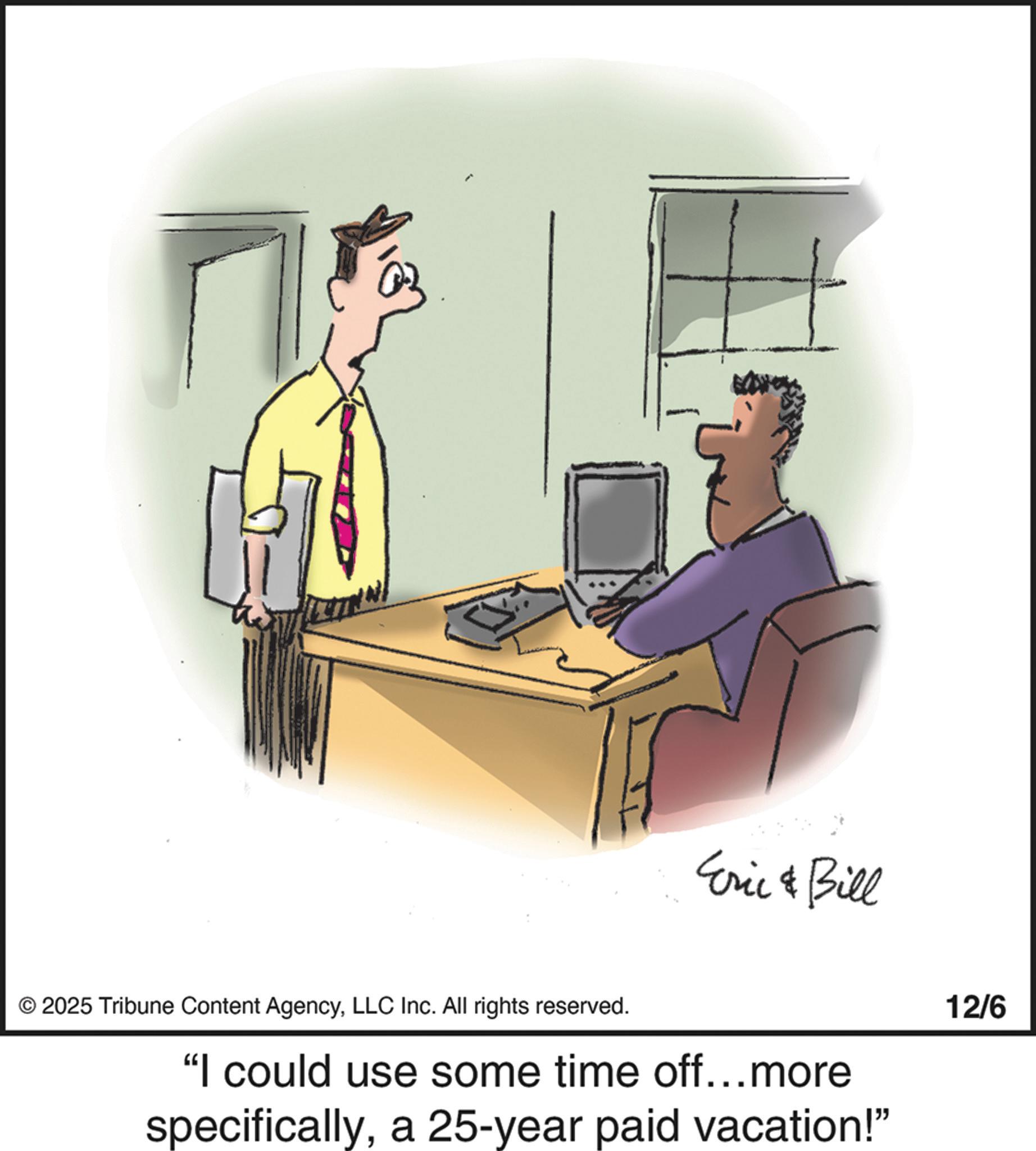 Photo caption OCR: Eric & Bill © 2025 Tribune Content AgencyLLC Inc. All rights reserved. "I could use some time off...more specificallya 25-year paid vacation!" 12/6 Eric & Bill © 2025 Tribune Content AgencyLLC Inc. All rights reserved . " I could use some time off ... more specificallya 25 - year paid vacation ! " 12/6