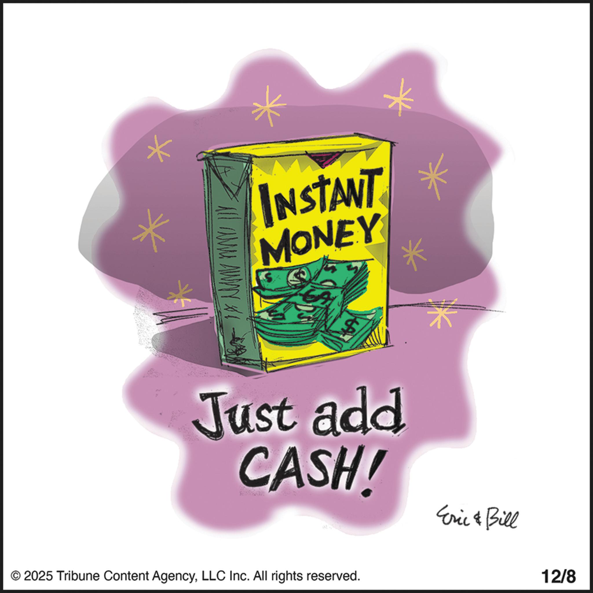Currency OCR: all away INSTANT MONEY A Just add CASH! Eric & Bill © 2025 Tribune Content AgencyLLC Inc. All rights reserved. 12/8 all away INSTANT MONEY A Just add CASH ! Eric & Bill © 2025 Tribune Content AgencyLLC Inc. All rights reserved . 12/8
