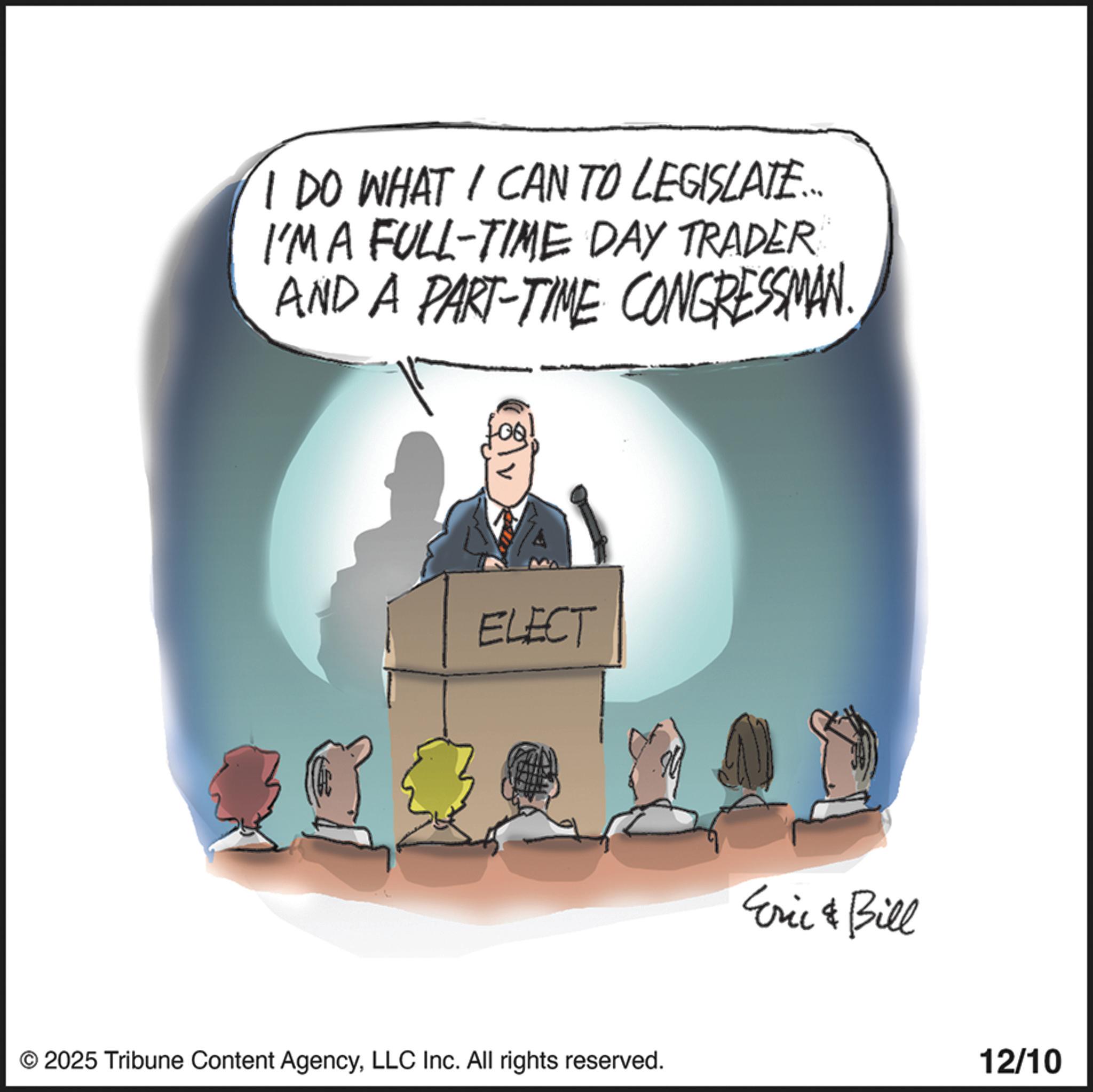 Animation OCR: I DO WHAT I CAN TO LEGISLATE.... I'M A FULL-TIME DAY TRADER AND A PART-TIME CONGRESSMAN. LOQ ELECT © 2025 Tribune Content AgencyLLC Inc. All rights reserved. Eric & Bill 12/10 I DO WHAT I CAN TO LEGISLATE .... I'M A FULL - TIME DAY TRADER AND A PART - TIME CONGRESSMAN . LOQ ELECT © 2025 Tribune Content AgencyLLC Inc. All rights reserved . Eric & Bill 12/10
