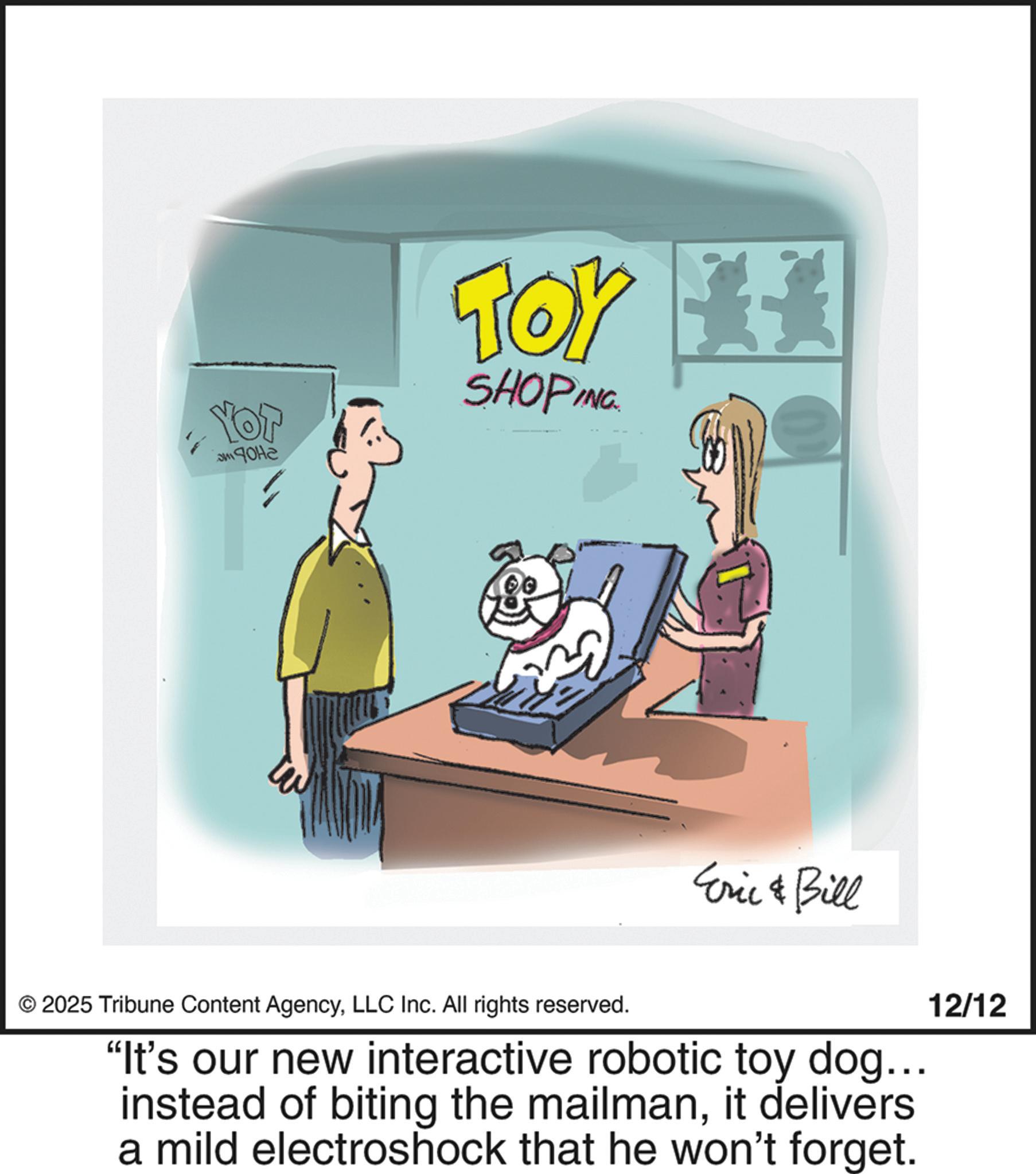 Line art OCR: YOT 3M ???? Tor SHOPING Eric & Bill © 2025 Tribune Content AgencyLLC Inc. All rights reserved. "It's our new interactive robotic toy dog... instead of biting the mailmanit delivers a mild electroshock that he won't forget. 12/12 YOT 3M ???? Tor SHOPING Eric & Bill © 2025 Tribune Content AgencyLLC Inc. All rights reserved . " It's our new interactive robotic toy dog ... instead of biting the mailmanit delivers a mild electroshock that he won't forget . 12/12