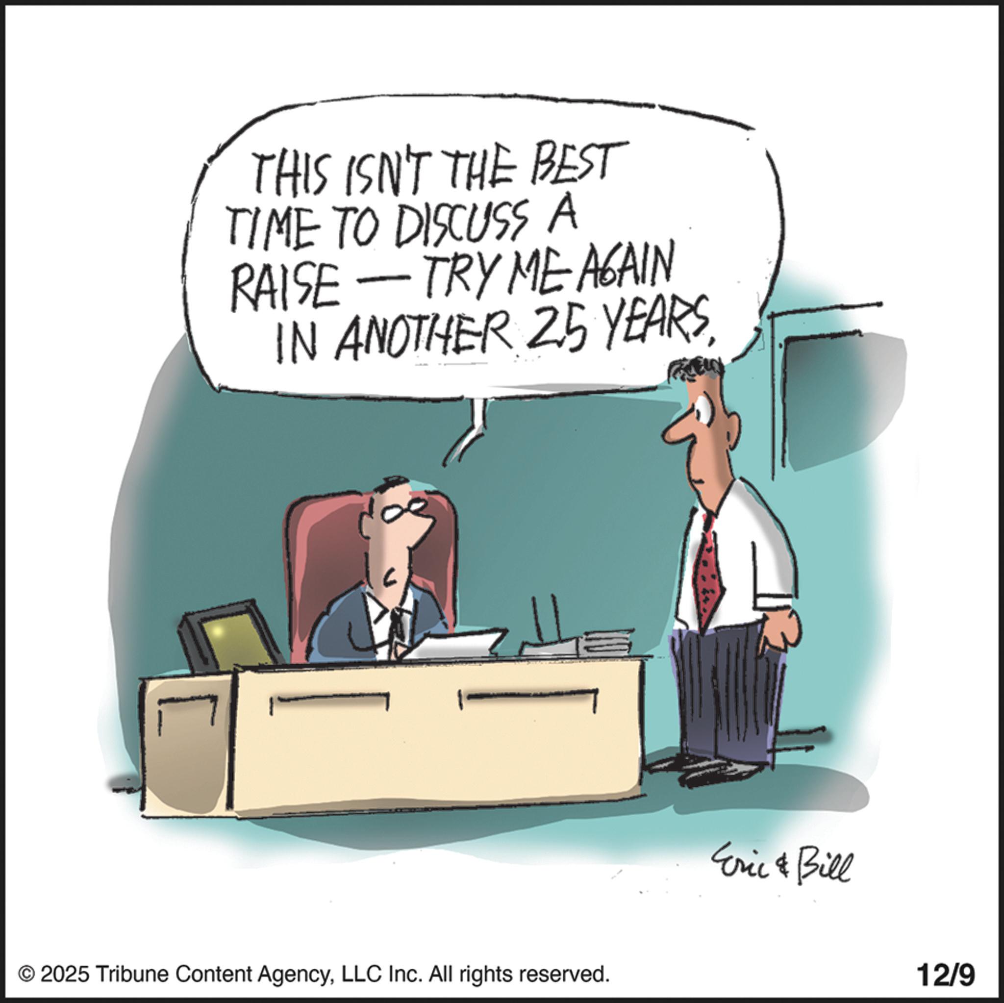 Fiction OCR: THIS ISN'T THE BEST TIME TO DISCUSS A RAISE -TRY ME AGAIN IN ANOTHER 25 YEARSLLC Inc. All rights reserved. Eric & Bill 12/9 THIS ISN'T THE BEST TIME TO DISCUSS A RAISE -TRY ME AGAIN IN ANOTHER 25 YEARS© 2025 Tribune Content AgencyLLC Inc. All rights reserved . Eric & Bill 12/9