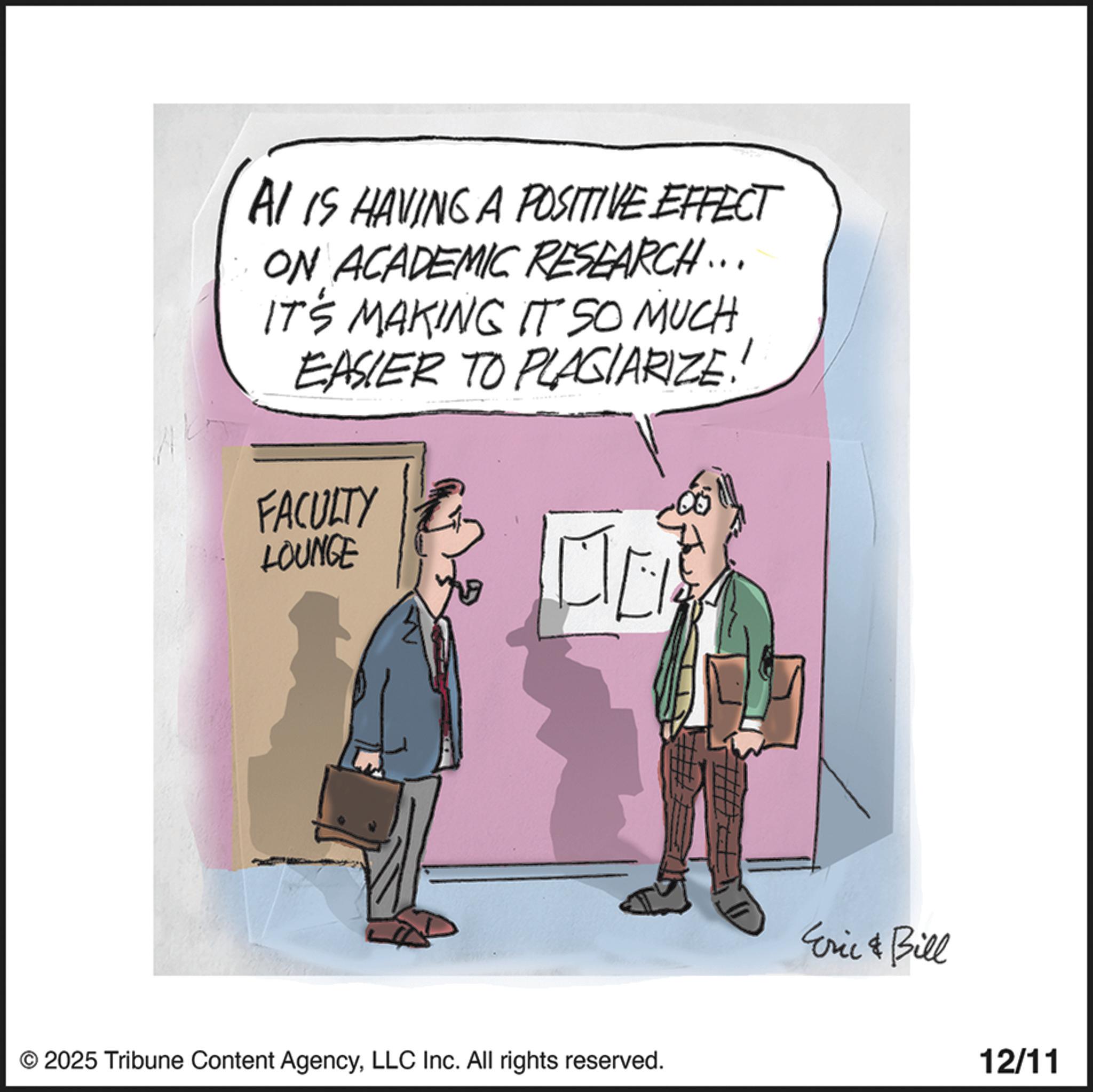 Fiction OCR: AI IS HAVING A POSITIVE EFFECT ON ACADEMIC RESEARCH... IT'S MAKING IT SO MUCH EASIER TO PLAGIARIZE! FACULTY LOUNGE © 2025 Tribune Content AgencyLLC Inc. All rights reserved. Eric & Bill 12/11 AI IS HAVING A POSITIVE EFFECT ON ACADEMIC RESEARCH ... IT'S MAKING IT SO MUCH EASIER TO PLAGIARIZE ! FACULTY LOUNGE © 2025 Tribune Content AgencyLLC Inc. All rights reserved . Eric & Bill 12/11