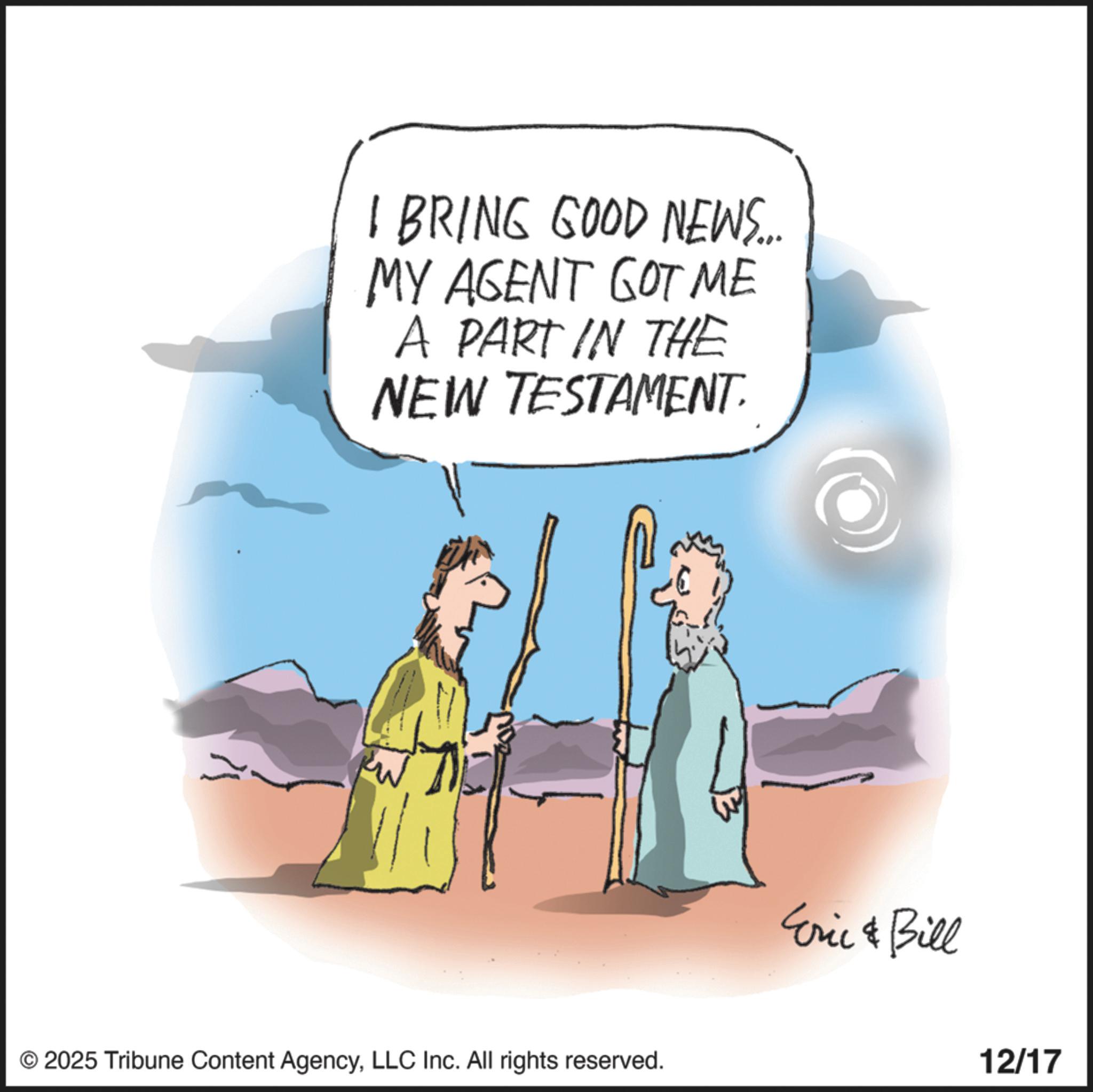 Animation OCR: I BRING GOOD NEWS... MY AGENT GOT ME A PART IN THE NEW TESTAMENT. © 2025 Tribune Content AgencyLLC Inc. All rights reserved. Eric & Bill 12/17 I BRING GOOD NEWS ... MY AGENT GOT ME A PART IN THE NEW TESTAMENT . © 2025 Tribune Content AgencyLLC Inc. All rights reserved . Eric & Bill 12/17