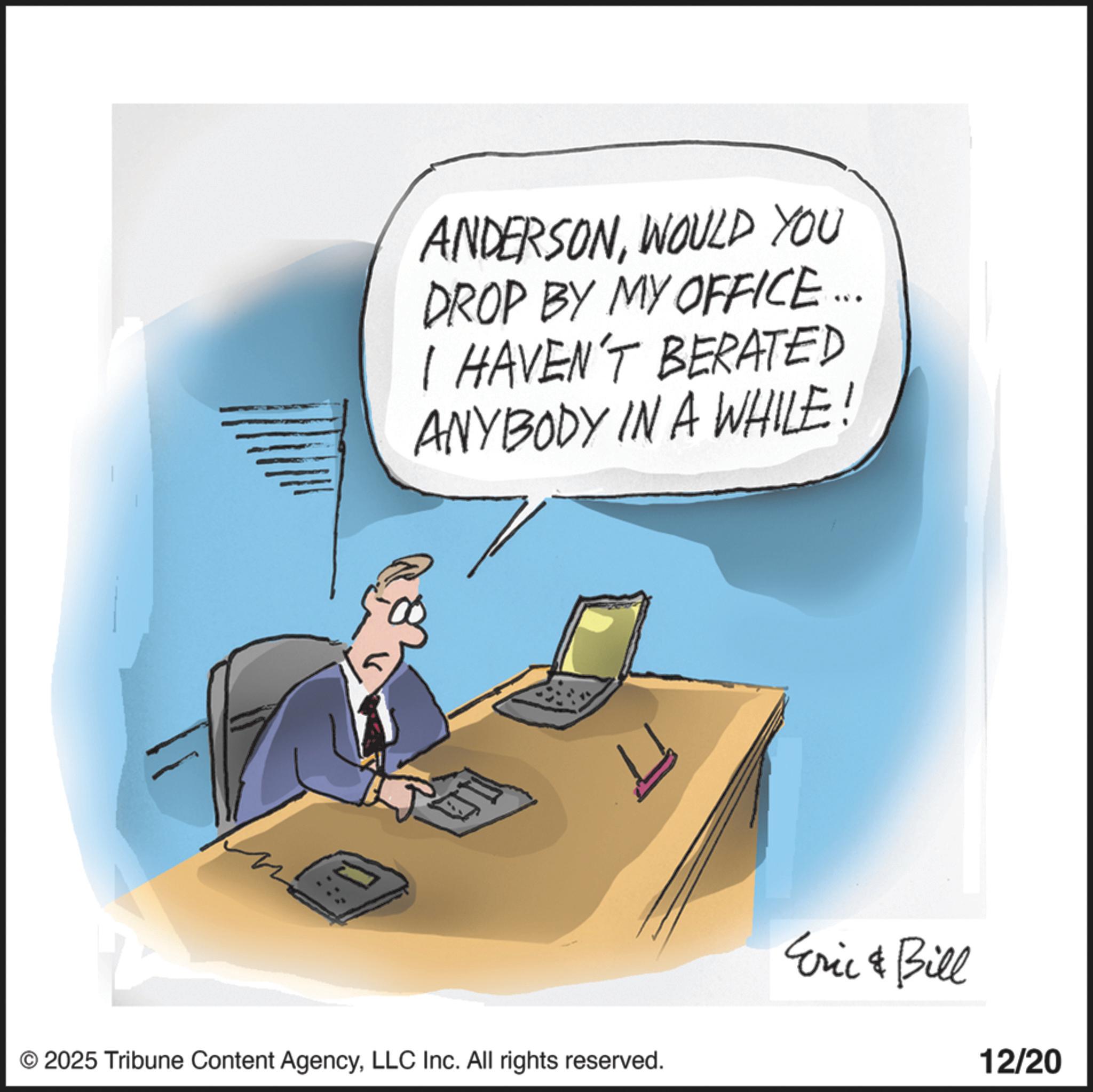Photo caption OCR: ? ANDERSONWOULD YOU DROP BY MY OFFICE... I HAVEN'T BERATED ANYBODY IN A WHILE! © 2025 Tribune Content AgencyLLC Inc. All rights reserved. L Eric & Bill 12/20 ? ANDERSONWOULD YOU DROP BY MY OFFICE ... I HAVEN'T BERATED ANYBODY IN A WHILE ! © 2025 Tribune Content AgencyLLC Inc. All rights reserved . L Eric & Bill 12/20