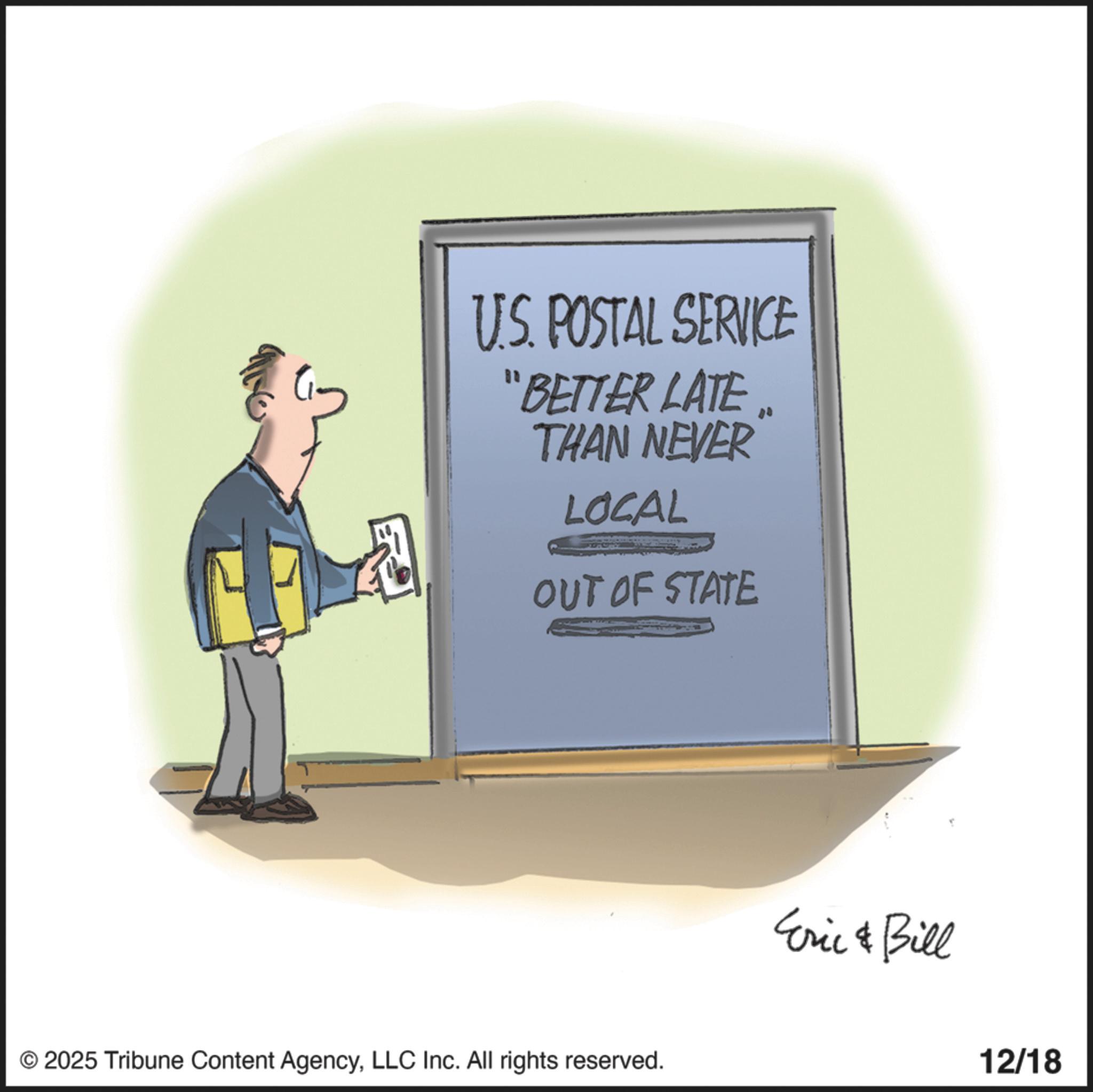 Poster OCR: U.S. POSTAL SERVICE "BETTER LATE THAN NEVER LOCAL OUT OF STATE © 2025 Tribune Content AgencyLLC Inc. All rights reserved. Eric & Bill 12/18 U.S. POSTAL SERVICE " BETTER LATE THAN NEVER LOCAL OUT OF STATE © 2025 Tribune Content AgencyLLC Inc. All rights reserved . Eric & Bill 12/18