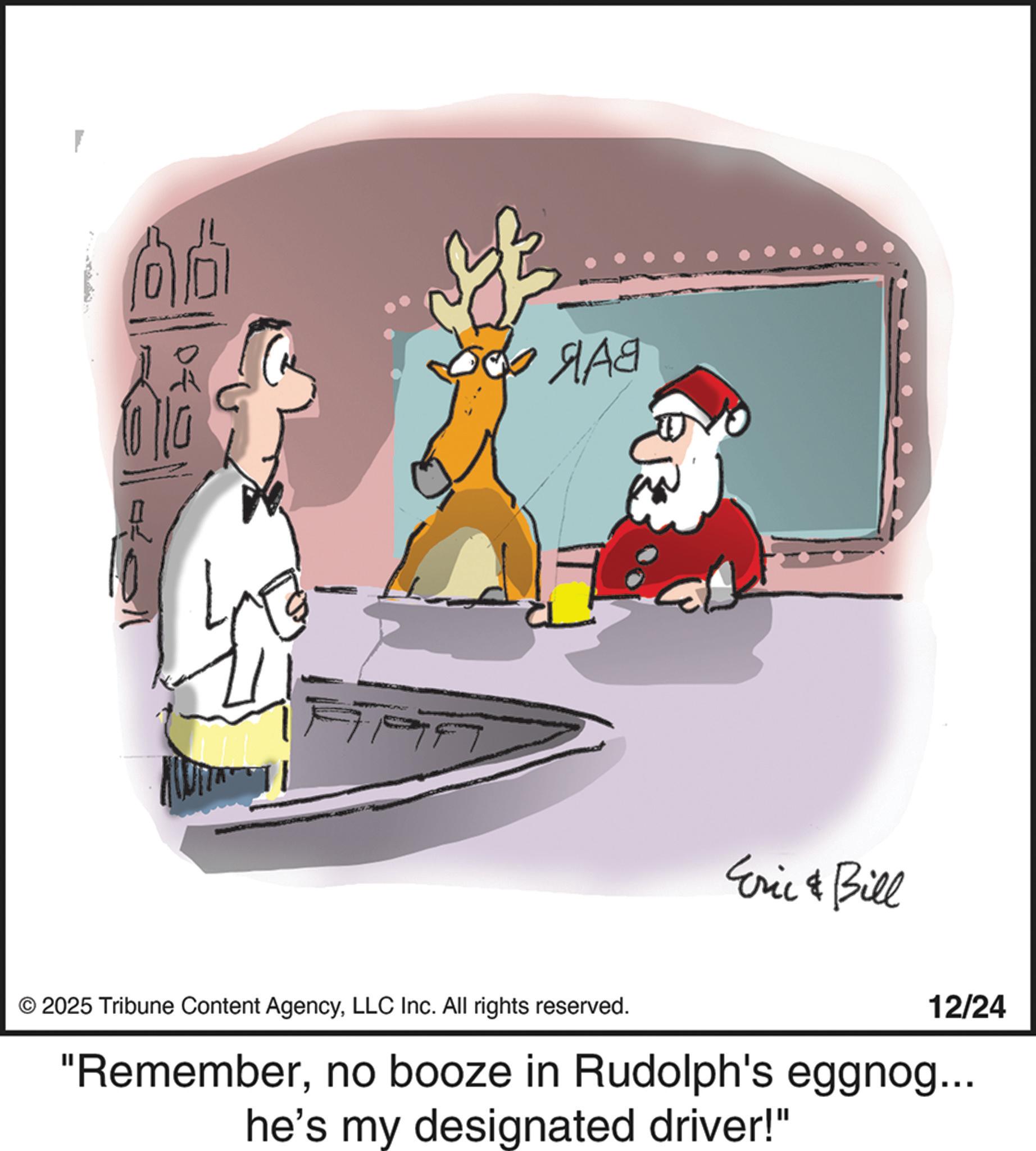 Holiday OCR: ???? Eric & Bill © 2025 Tribune Content AgencyLLC Inc. All rights reserved. 12/24 "Rememberno booze in Rudolph's eggnog... he's my designated driver!" ???? Eric & Bill © 2025 Tribune Content AgencyLLC Inc. All rights reserved . 12/24 " Rememberno booze in Rudolph's eggnog ... he's my designated driver ! "