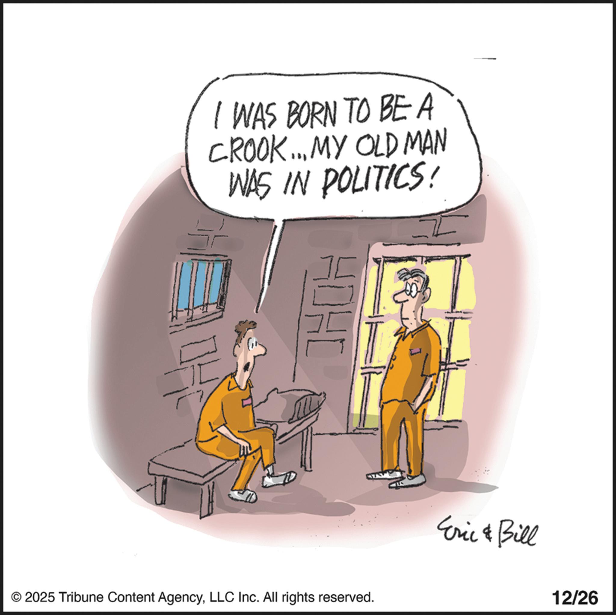 Photo caption OCR: I WAS BORN TO BE A CROOK... MY OLD MAN WAS IN POLITICS! HOHL © 2025 Tribune Content AgencyLLC Inc. All rights reserved. Eric Bill 12/26 I WAS BORN TO BE A CROOK ... MY OLD MAN WAS IN POLITICS ! HOHL © 2025 Tribune Content AgencyLLC Inc. All rights reserved . Eric Bill 12/26