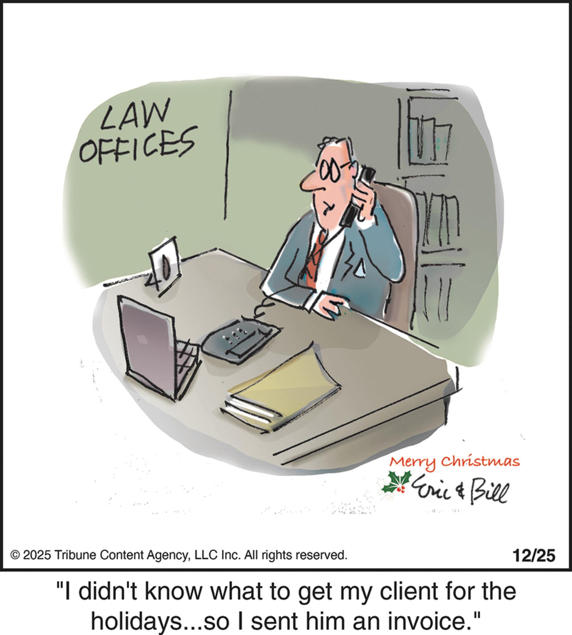 Document OCR: LAW OFFICES Merry Christmas *Eric & Bill © 2025 Tribune Content AgencyLLC Inc. All rights reserved. "I didn't know what to get my client for the holidays...so I sent him an invoice." 12/25 LAW OFFICES Merry Christmas * Eric & Bill © 2025 Tribune Content AgencyLLC Inc. All rights reserved . " I didn't know what to get my client for the holidays ... so I sent him an invoice . " 12/25