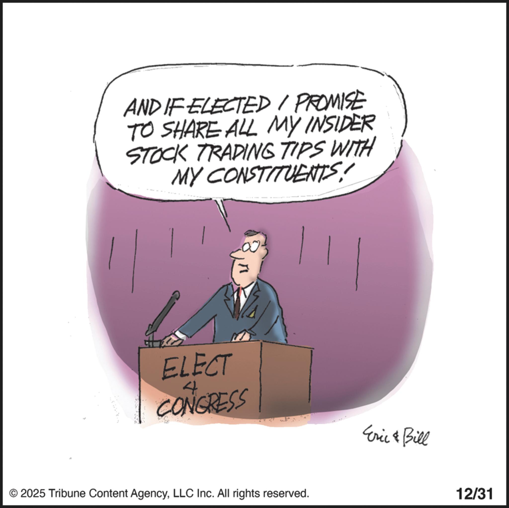 Photo caption OCR: AND IF ELECTED / PROMISE TO SHARE ALL MY INSIDER STOCK TRADING TIPS WITH MY CONSTITUENTS! ELECT CONGRESS 4 © 2025 Tribune Content AgencyLLC Inc. All rights reserved. Eric & Bill 12/31 AND IF ELECTED / PROMISE TO SHARE ALL MY INSIDER STOCK TRADING TIPS WITH MY CONSTITUENTS ! ELECT CONGRESS 4 © 2025 Tribune Content AgencyLLC Inc. All rights reserved . Eric & Bill 12/31