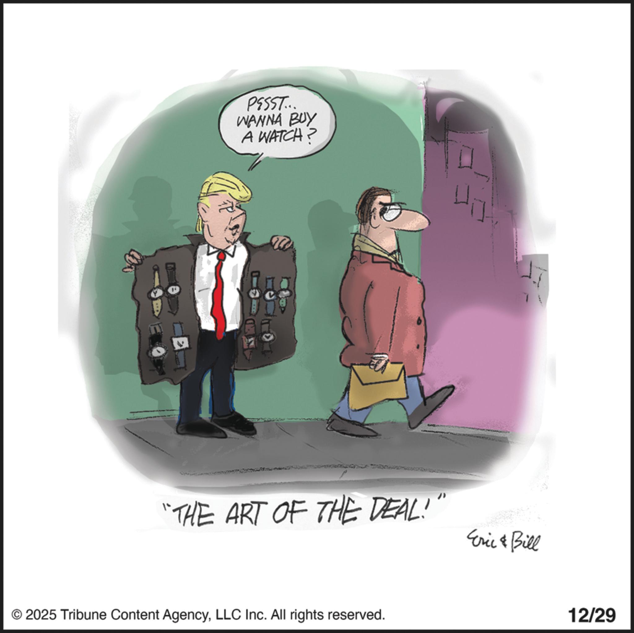 Graphics OCR: PESST... WANNA BUY A WATCH? "THE ART OF THE DEAL!" Eric Bill © 2025 Tribune Content AgencyLLC Inc. All rights reserved. 12/29 PESST ... WANNA BUY A WATCH ? " THE ART OF THE DEAL ! " Eric Bill © 2025 Tribune Content AgencyLLC Inc. All rights reserved . 12/29