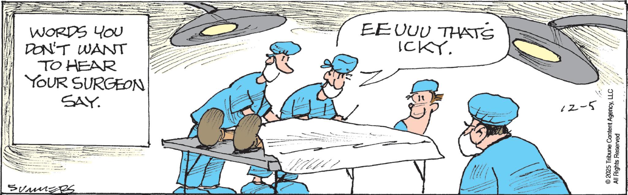 Fiction OCR: WORDS YOU DON'T WANT TO HEAR YOUR SURGEON SAY. EEUUU THAT'S ICKY. SUMMERS 12-5 © 2025 Tribune Content AgencyLLC All Rights Reserved WORDS YOU DON'T WANT TO HEAR YOUR SURGEON SAY . EEUUU THAT'S ICKY . SUMMERS 12-5 © 2025 Tribune Content AgencyLLC All Rights Reserved