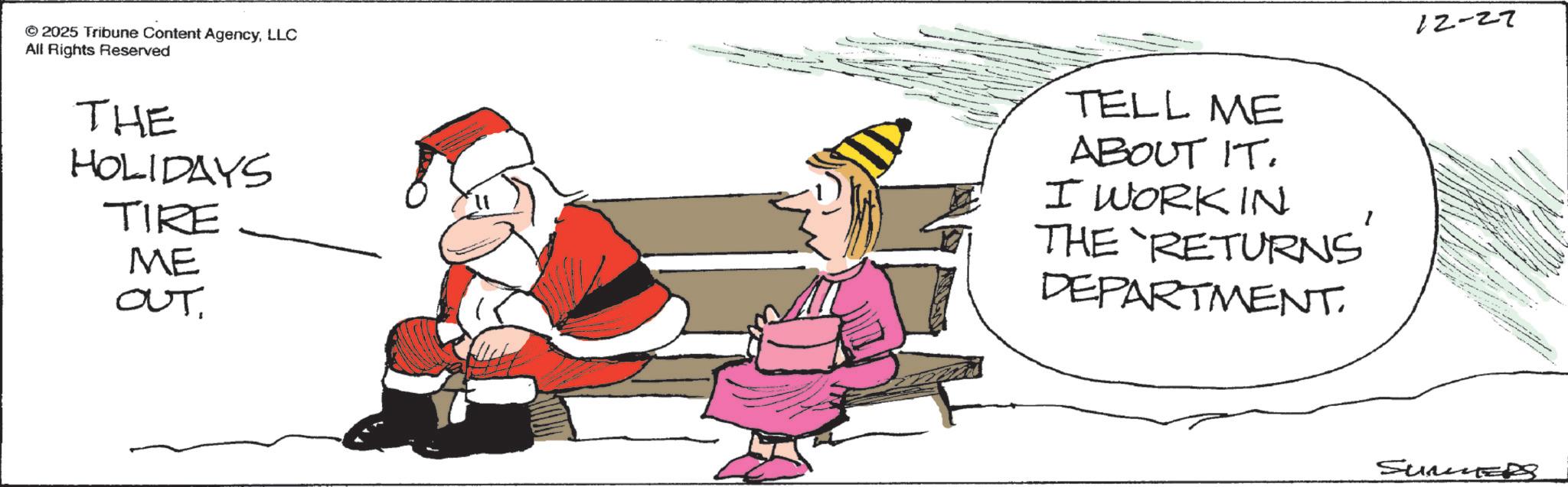 Christmas Eve OCR: © 2025 Tribune Content AgencyLLC All Rights Reserved THE HOLIDAYS TIRE ME OUT. TELL ME ABOUT IT. I WORK IN THE 'RETURNS' DEPARTMENT. 12-27 SunED © 2025 Tribune Content AgencyLLC All Rights Reserved THE HOLIDAYS TIRE ME OUT . TELL ME ABOUT IT . I WORK IN THE ' RETURNS ' DEPARTMENT . 12-27 SunED