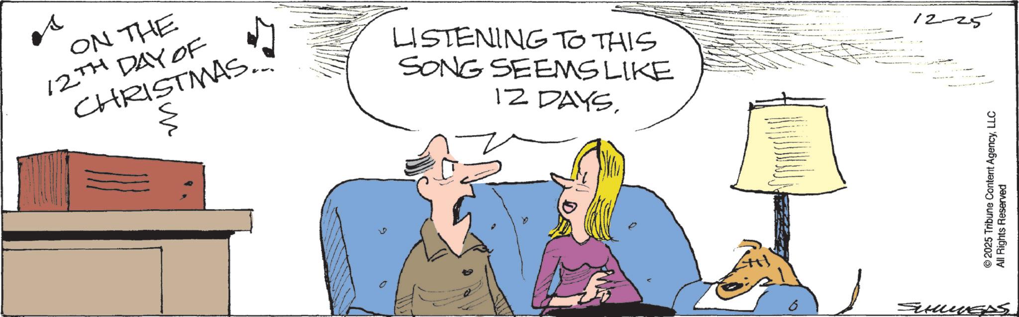 Fiction OCR: es ON THE 12TH DAY OF CHRISTMAS.. LISTENING TO THIS SONG SEEMS LIKE 12 DAYS. a SUMMERS 12-25 ©2025 Tribune Content AgencyLLC All Rights Reserved es ON THE 12TH DAY OF CHRISTMAS .. LISTENING TO THIS SONG SEEMS LIKE 12 DAYS . a SUMMERS 12-25 © 2025 Tribune Content AgencyLLC All Rights Reserved