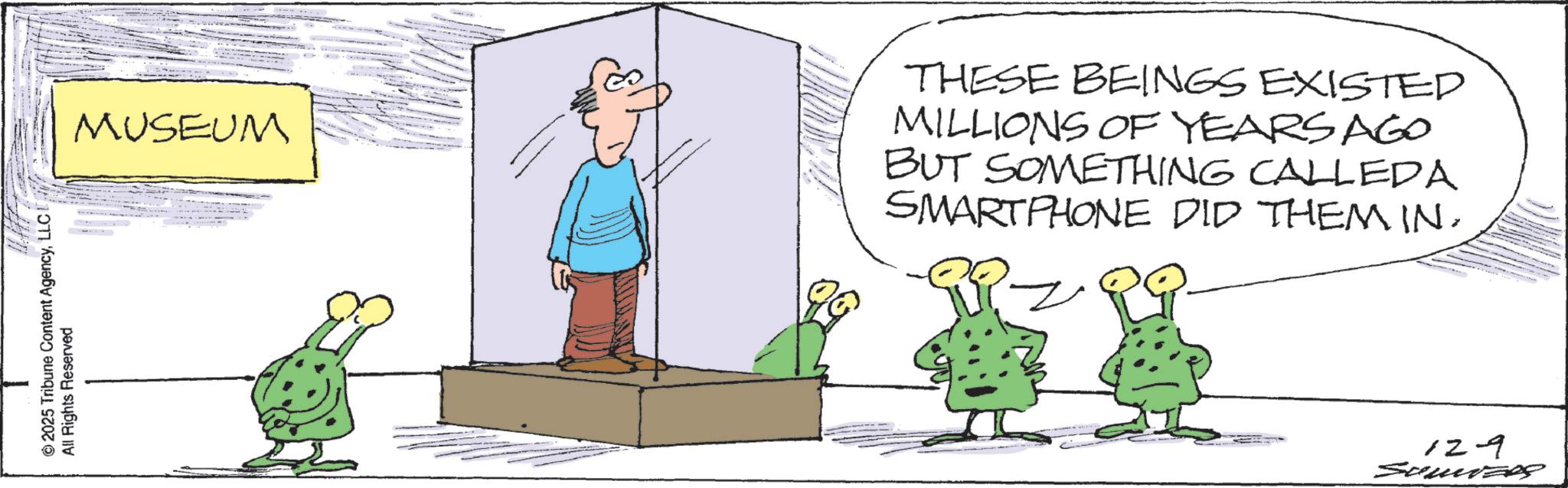Fiction OCR: ©2025 Tribune Content AgencyLLC All Rights Reserved MUSEUM THESE BEINGS EXISTED MILLIONS OF YEARS AGO BUT SOMETHING CALLEDA SMARTPHONE DID THEM IN. 129 SomizRS © 2025 Tribune Content AgencyLLC All Rights Reserved MUSEUM THESE BEINGS EXISTED MILLIONS OF YEARS AGO BUT SOMETHING CALLEDA SMARTPHONE DID THEM IN . 129 SomizRS