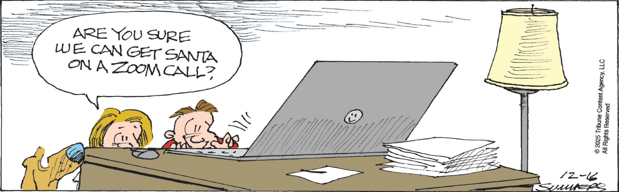 Computer OCR: ARE YOU SURE WE CAN GET SANTA ON A ZOOM CALL? 12-6 TSUMMERS © 2025 Tribune Content AgencyLLC All Rights Reserved ARE YOU SURE WE CAN GET SANTA ON A ZOOM CALL ? 12-6 TSUMMERS © 2025 Tribune Content AgencyLLC All Rights Reserved