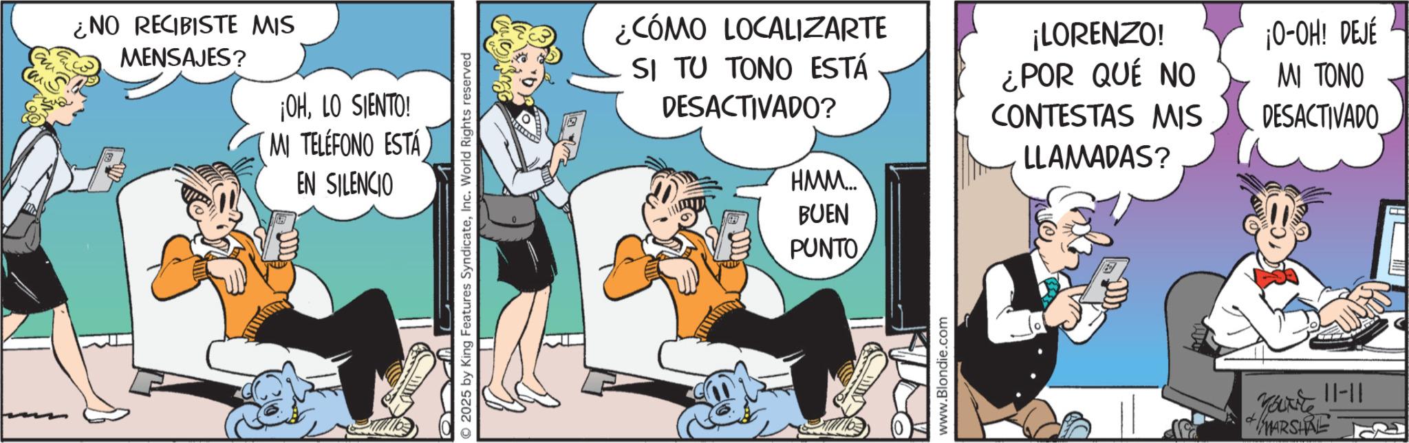 Gesture OCR: ¿NO RECIBISTE MIS MENSAJES? ¡OHLO SIENTO! MI TELÉFONO ESTÁ EN SILENCIO © 2025 by King Features SyndicateInc. World Rights reserved ¿CÓMO LOCALIZARTE SI TU TONO ESTÁ DESACTIVADO? ???. HMM.... BUEN PUNTO ¡LORENZO! ¿POR QUÉ NO CONTESTAS MIS LLAMADAS? ¡O-OH! DEJÉ MI TONO DESACTIVADO www.Blondie.com Fat 11-11 MARSHRE ¿ NO RECIBISTE MIS MENSAJES ? ¡ OHLO SIENTO ! MI TELÉFONO ESTÁ EN SILENCIO © 2025 by King Features SyndicateInc. World Rights reserved ¿ CÓMO LOCALIZARTE SI TU TONO ESTÁ DESACTIVADO ? ??? . HMM .... BUEN PUNTO ¡ LORENZO ! ¿ POR QUÉ NO CONTESTAS MIS LLAMADAS ? ¡ O - OH ! DEJÉ MI TONO DESACTIVADO www.Blondie.com Fat 11-11 MARSHRE