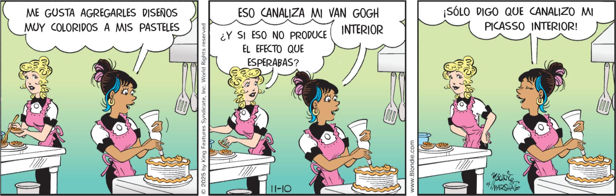 Comic book OCR: ME GUSTA AGREGARLES DISEÑOS MUY COLORIDOS A MIS PASTELES © 2025 by King Features SyndicateInc. World Rights reserved EL EFECTO QUE ESPERABAS? ESO CANALIZA MI VAN GOGH INTERIOR ¡SÓLO DIGO QUE CANALIZO MI PICASSO INTERIOR! ¿Y SI ESO NO PRODUCE 11-10 www.Blondie.com Yout MARSHAL ME GUSTA AGREGARLES DISEÑOS MUY COLORIDOS A MIS PASTELES © 2025 by King Features SyndicateInc. World Rights reserved EL EFECTO QUE ESPERABAS ? ESO CANALIZA MI VAN GOGH INTERIOR ¡ SÓLO DIGO QUE CANALIZO MI PICASSO INTERIOR ! ¿ Y SI ESO NO PRODUCE 11-10 www.Blondie.com Yout MARSHAL