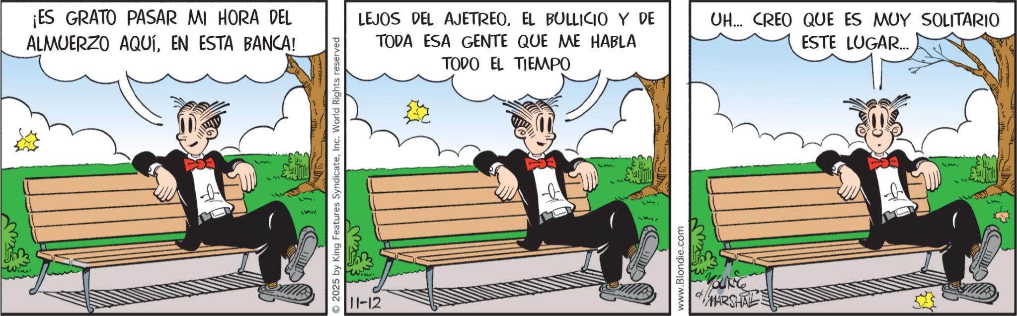 Graphics OCR: ¡ES GRATO PASAR MI HORA DEL ALMUERZO AQUÍEN ESTA BANCA! 2025 by King Features SyndicateInc. World Rights reserved 11-12 LEJOS DEL AJETREOEL BULLICIO Y DE TODA ESA GENTE QUE ME HABLA TODO EL TIEMPO UH... CREO QUE ES MUY SOLITARIO ESTE LUGAR... www.Blondie.com MARSHAL ¡ ES GRATO PASAR MI HORA DEL ALMUERZO AQUÍEN ESTA BANCA ! 2025 by King Features SyndicateInc. World Rights reserved 11-12 LEJOS DEL AJETREOEL BULLICIO Y DE TODA ESA GENTE QUE ME HABLA TODO EL TIEMPO UH ... CREO QUE ES MUY SOLITARIO ESTE LUGAR ... www.Blondie.com MARSHAL
