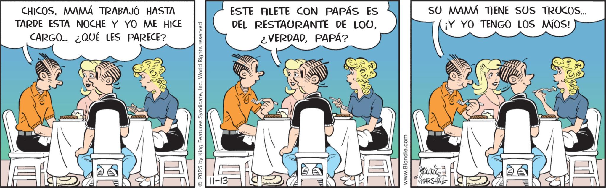 Animated cartoon OCR: CHICOSMAMÁ TRABAJÓ HASTA TARDE ESTA NOCHE Y YO ME HICE CARGO... ¿QUÉ LES PARECE? wimm O2025 by King Features SyndicateInc. World Rights reserved 11-13 ESTE FILETE CON PAPÁS ES DEL RESTAURANTE DE LOUPAPÁ? SU MAMÁ TIENE SUS TRUCOS... ¡Y YO TENGO LOS MÍOS! www.Blondie.com YOUNG MARSHAL www CHICOSMAMÁ TRABAJÓ HASTA TARDE ESTA NOCHE Y YO ME HICE CARGO ... ¿ QUÉ LES PARECE ? wimm O2025 by King Features SyndicateInc. World Rights reserved 11-13 ESTE FILETE CON PAPÁS ES DEL RESTAURANTE DE LOU¿ VERDADPAPÁ ? SU MAMÁ TIENE SUS TRUCOS ... ¡ Y YO TENGO LOS MÍOS ! www.Blondie.com YOUNG MARSHAL www