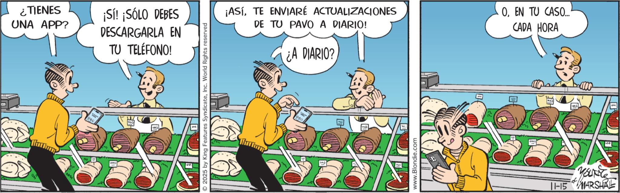 Humour OCR: ¿TIENES UNA APP? ¡Sí! ¡SÓLO DEBES DESCARGARLA EN TU TELÉFONO! 2025 by King Features SyndicateInc. World Rights reserved 16 ¡ASÍTE ENVIARÉ ACTUALIZACIONES DE TU PAVO A DIARIO! ¿A DIARIO? OEN TU CASO... CADA HORA www.Blondie.com YouRite 11-15 MARSHAL ¿ TIENES UNA APP ? ¡ Sí ! ¡ SÓLO DEBES DESCARGARLA EN TU TELÉFONO ! 2025 by King Features SyndicateInc. World Rights reserved 16 ¡ ASÍTE ENVIARÉ ACTUALIZACIONES DE TU PAVO A DIARIO ! ¿ A DIARIO ? OEN TU CASO ... CADA HORA www.Blondie.com YouRite 11-15 MARSHAL