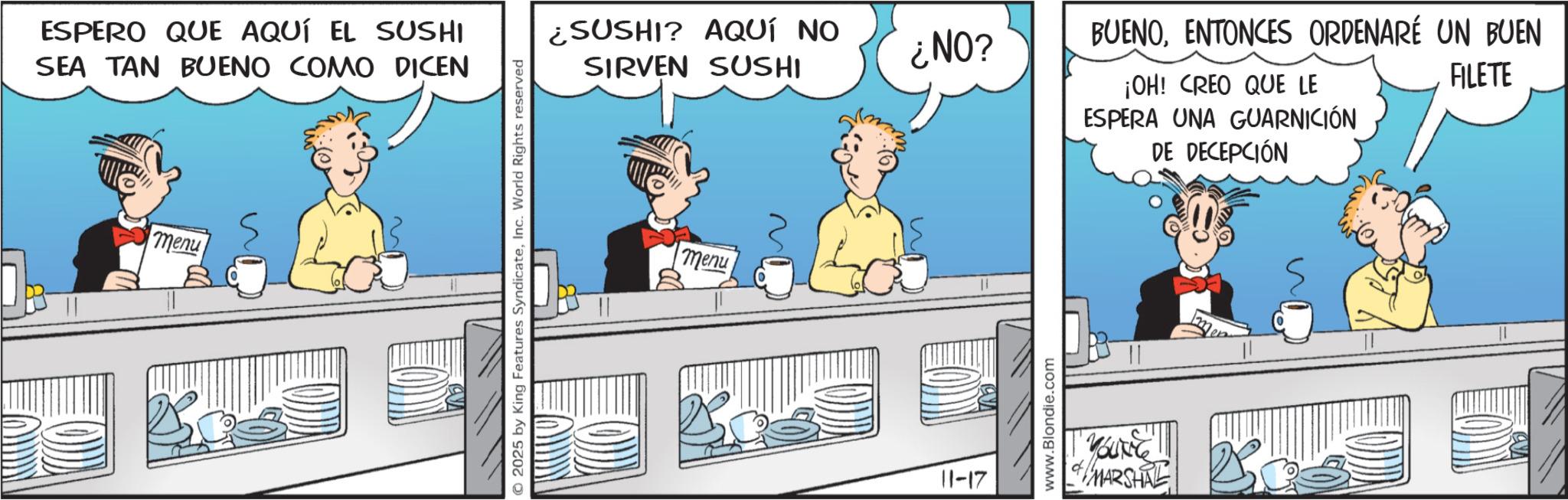 Graphics OCR: ESPERO QUE AQUÍ EL SUSHI SEA TAN BUENO COMO DICEN menu © 2025 by King Features SyndicateInc. World Rights reserved ¿SUSHI? AQUÍ NO SIRVEN SUSHI ¿NO? menu 11-17 www.Blondie.com BUENOENTONCES ORDENARÉ UN BUEN ¡OH! CREO QUE LE ESPERA UNA GUARNICIÓN DE DECEPCIÓN FILETE "YOUNG" MARSHAL ESPERO QUE AQUÍ EL SUSHI SEA TAN BUENO COMO DICEN menu © 2025 by King Features SyndicateInc. World Rights reserved ¿ SUSHI ? AQUÍ NO SIRVEN SUSHI ¿ NO ? menu 11-17 www.Blondie.com BUENOENTONCES ORDENARÉ UN BUEN ¡ OH ! CREO QUE LE ESPERA UNA GUARNICIÓN DE DECEPCIÓN FILETE " YOUNG " MARSHAL