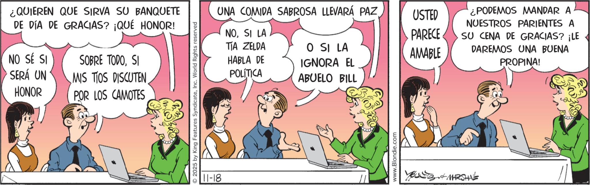 Gesture OCR: ¿QUIEREN QUE SIRVA SU BANQUETE DE DÍA DE GRACIAS? ¡QUÉ HONOR! NO SÉ SI SERÁ UN HONOR SOBRE TODOSI MIS TIOS DISCUTEN POR LOS CAMOTES UNA COMIDA SABROSA LLEVARÁ PAZ USTED NOSI LA TIA ZELDA HABLA DE PARECE O SI LA AMABLE POLÍTICA IGNORA EL ABUELO BILL O2025 by King Features SyndicateInc. World Rights reserved 11-18 www.Blondie.com YOUNG & MARSHAL ¿PODEMOS MANDAR A NUESTROS PARIENTES A SU CENA DE GRACIAS? ¡LE DAREMOS UNA BUENA PROPINA! ¿ QUIEREN QUE SIRVA SU BANQUETE DE DÍA DE GRACIAS ? ¡ QUÉ HONOR ! NO SÉ SI SERÁ UN HONOR SOBRE TODOSI MIS TIOS DISCUTEN POR LOS CAMOTES UNA COMIDA SABROSA LLEVARÁ PAZ USTED NOSI LA TIA ZELDA HABLA DE PARECE O SI LA AMABLE POLÍTICA IGNORA EL ABUELO BILL O2025 by King Features SyndicateInc. World Rights reserved 11-18 www.Blondie.com YOUNG & MARSHAL ¿ PODEMOS MANDAR A NUESTROS PARIENTES A SU CENA DE GRACIAS ? ¡ LE DAREMOS UNA BUENA PROPINA !