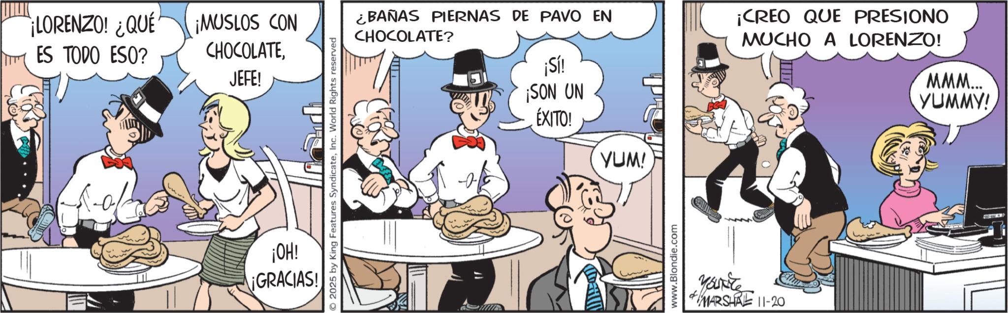 Comic book OCR: ¡LORENZO! ¿QUÉ ES TODO ESO? ¡MUSLOS CON CHOCOLATEJEFE! © 2025 by King Features SyndicateInc. World Rights reserved ¡OH! ¡GRACIAS! ¿BAÑAS PIERNAS DE PAVO EN CHOCOLATE? ?? ¡Sí! ¡SON UN ÉXITO! YUM! www.Blondie.com of Yourite MARSHRE 11-20 ¡CREO QUE PRESIONO MUCHO A LORENZO! MMM... YUMMY! ¡ LORENZO ! ¿ QUÉ ES TODO ESO ? ¡ MUSLOS CON CHOCOLATEJEFE ! © 2025 by King Features SyndicateInc. World Rights reserved ¡ OH ! ¡ GRACIAS ! ¿ BAÑAS PIERNAS DE PAVO EN CHOCOLATE ? ? ? ¡ Sí ! ¡ SON UN ÉXITO ! YUM ! www.Blondie.com of Yourite MARSHRE 11-20 ¡ CREO QUE PRESIONO MUCHO A LORENZO ! MMM ... YUMMY !