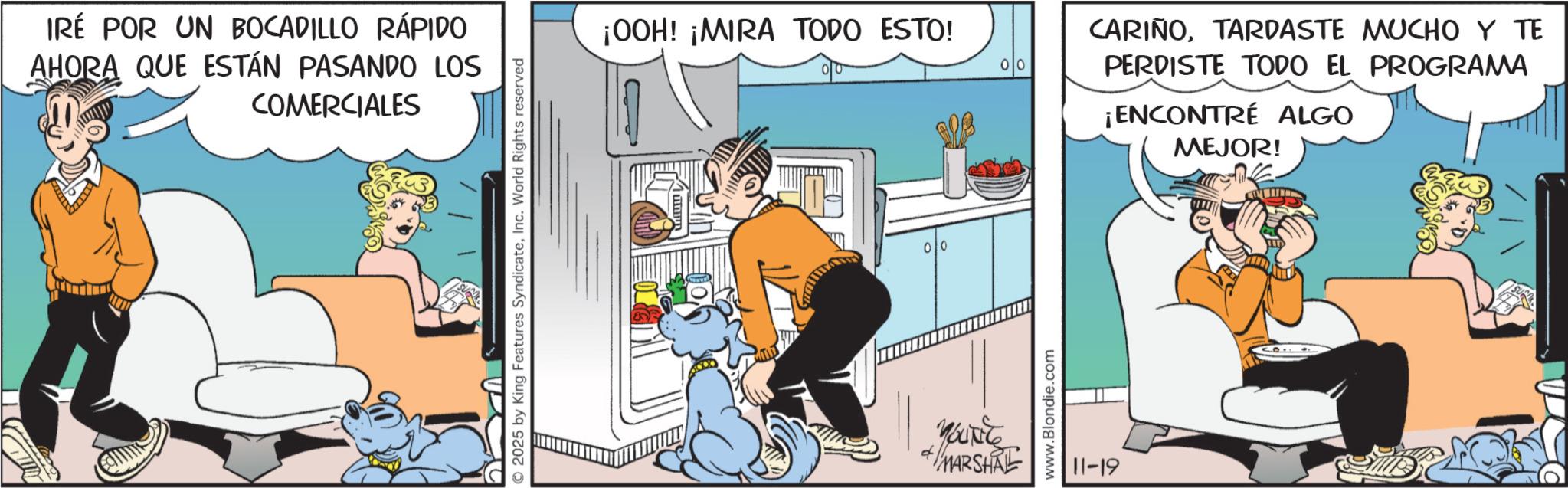 Publication OCR: IRÉ POR UN BOCADILLO RÁPIDO AHORA QUE ESTÁN PASANDO LOS COMERCIALES © 2025 by King Features SyndicateInc. World Rights reserved ¡OOH! ¡MIRA TODO ESTO! 0 YOUNG MARSHAL www.Blondie.com 11-19 CARIÑOTARDASTE MUCHO Y TE PERDISTE TODO EL PROGRAMA ENCONTRÉ ALGO MEJOR! IRÉ POR UN BOCADILLO RÁPIDO AHORA QUE ESTÁN PASANDO LOS COMERCIALES © 2025 by King Features SyndicateInc. World Rights reserved ¡ OOH ! ¡ MIRA TODO ESTO ! 0 YOUNG MARSHAL www.Blondie.com 11-19 CARIÑOTARDASTE MUCHO Y TE PERDISTE TODO EL PROGRAMA ENCONTRÉ ALGO MEJOR !