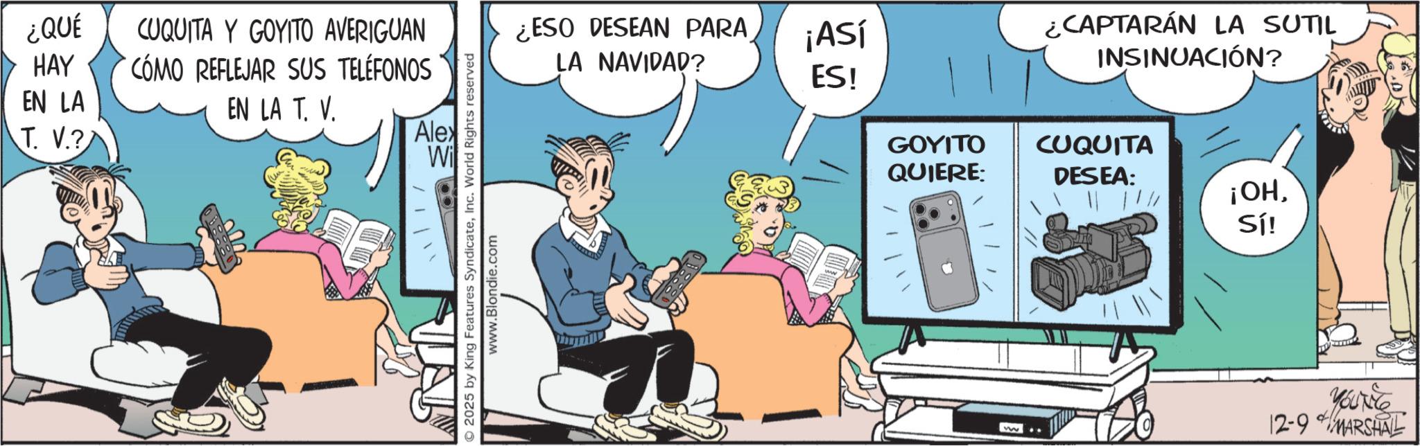 Publication OCR: ¿QUÉ HAY EN LA T. V.? CUQUITA Y GOYITO AVERIGUAN CÓMO REFLEJAR SUS TELÉFONOS EN LA T. V. Alex Wi 2025 by King Features SyndicateInc. World Rights reserved www.Blondie.com ¿ESO DESEAN PARA LA NAVIDAD? ¡ASÍ ES! ¿CAPTARÁN LA SUTIL INSINUACIÓN? GOYITO QUIERE: CUQUITA DESEA: ¡OHSí! d Yout 12-9 MARSHALL ¿ QUÉ HAY EN LA T. V. ? CUQUITA Y GOYITO AVERIGUAN CÓMO REFLEJAR SUS TELÉFONOS EN LA T. V. Alex Wi 2025 by King Features SyndicateInc. World Rights reserved www.Blondie.com ¿ ESO DESEAN PARA LA NAVIDAD ? ¡ ASÍ ES ! ¿ CAPTARÁN LA SUTIL INSINUACIÓN ? GOYITO QUIERE : CUQUITA DESEA : ¡ OHSí ! d Yout 12-9 MARSHALL