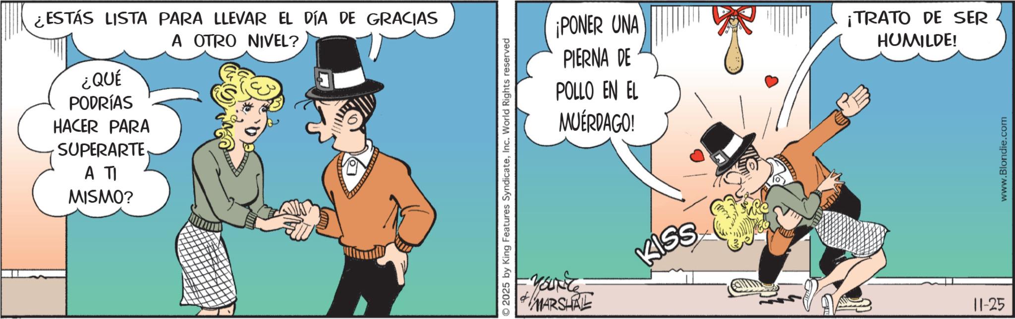 Photo caption OCR: ¿ESTÁS LISTA PARA LLEVAR EL DÍA DE GRACIAS A OTRO NIVEL? ¿QUÉ PODRÍAS HACER PARA SUPERARTE A TI MISMO? © 2025 by King Features SyndicateInc. World Rights reserved ¡PONER UNA PIERNA DE POLLO EN EL MUÉRDAGO! You're KISS MARSHALL ¡TRATO DE SER HUMILDE! 11-25 www.Blondie.com ¿ ESTÁS LISTA PARA LLEVAR EL DÍA DE GRACIAS A OTRO NIVEL ? ¿ QUÉ PODRÍAS HACER PARA SUPERARTE A TI MISMO ? © 2025 by King Features SyndicateInc. World Rights reserved ¡ PONER UNA PIERNA DE POLLO EN EL MUÉRDAGO ! You're KISS MARSHALL ¡ TRATO DE SER HUMILDE ! 11-25 www.Blondie.com