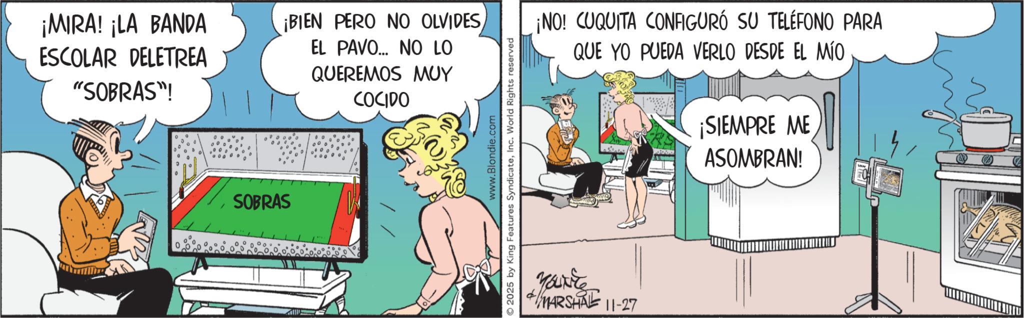 Fictional character OCR: ¡MIRA! ¡LA BANDA ESCOLAR DELETREA ¡BIEN PERO NO OLVIDES"SOBRAS"! EL PAVO... NO LO QUEREMOS MUY COCIDO SOBRAS ¡NO! CUQUITA CONFIGURÓ SU TELÉFONO PARA QUE YO PUEDA VERLO DESDE EL MÍO ¡SIEMPRE ME ASOMBRAN! www.Blondie.com 2025 by King Features SyndicateInc. World Rights reserved You're MARSHAL 11-27 ¡ MIRA ! ¡ LA BANDA ESCOLAR DELETREA ¡ BIEN PERO NO OLVIDES" SOBRAS " ! EL PAVO ... NO LO QUEREMOS MUY COCIDO SOBRAS ¡ NO ! CUQUITA CONFIGURÓ SU TELÉFONO PARA QUE YO PUEDA VERLO DESDE EL MÍO ¡ SIEMPRE ME ASOMBRAN ! www.Blondie.com 2025 by King Features SyndicateInc. World Rights reserved You're MARSHAL 11-27