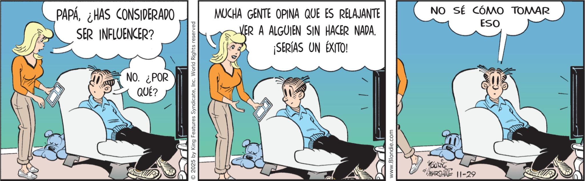 Graphics OCR: PAPAHAS CONSIDERADO SER INFLUENCER? NO. ¿POR QUÉ? 2025 by King Features SyndicateInc. World Rights reserved MUCHA GENTE OPINA QUE ES RELAJANTE VER A ALGUIEN SIN HACER NADA. ¡SERÍAS UN ÉXITO! NO SÉ CÓMO TOMAR ESO www.Blondie.com yourle MARSHAL 11-29 PAPAHAS CONSIDERADO SER INFLUENCER ? NO . ¿ POR QUÉ ? 2025 by King Features SyndicateInc. World Rights reserved MUCHA GENTE OPINA QUE ES RELAJANTE VER A ALGUIEN SIN HACER NADA . ¡ SERÍAS UN ÉXITO ! NO SÉ CÓMO TOMAR ESO www.Blondie.com yourle MARSHAL 11-29