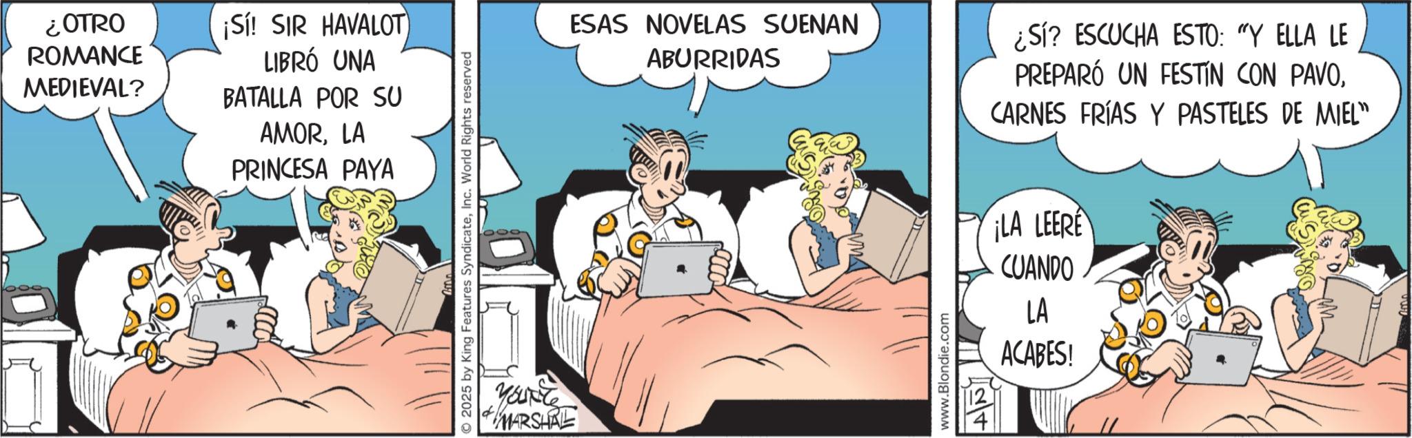 Comic book OCR: ¿OTRO ROMANCE MEDIEVAL? ¡Sí! SIR HAVALOT LIBRÓ UNA BATALLA POR SU AMORLA PRINCESA PAYA 2025 by King Features SyndicateInc. World Rights reserved You're MARSHAL ESAS NOVELAS SUENAN ABURRIDAS www.Blondie.com ¿Sí? ESCUCHA ESTO: "Y ELLA LE PREPARÓ UN FESTÍN CON PAVOCARNES FRÍAS Y PASTELES DE MIEL" ¡LA LEERE CUANDO LA ACABES! ¿ OTRO ROMANCE MEDIEVAL ? ¡ Sí ! SIR HAVALOT LIBRÓ UNA BATALLA POR SU AMORLA PRINCESA PAYA 2025 by King Features SyndicateInc. World Rights reserved You're MARSHAL ESAS NOVELAS SUENAN ABURRIDAS www.Blondie.com ¿ Sí ? ESCUCHA ESTO : " Y ELLA LE PREPARÓ UN FESTÍN CON PAVOCARNES FRÍAS Y PASTELES DE MIEL " ¡ LA LEERE CUANDO LA ACABES !