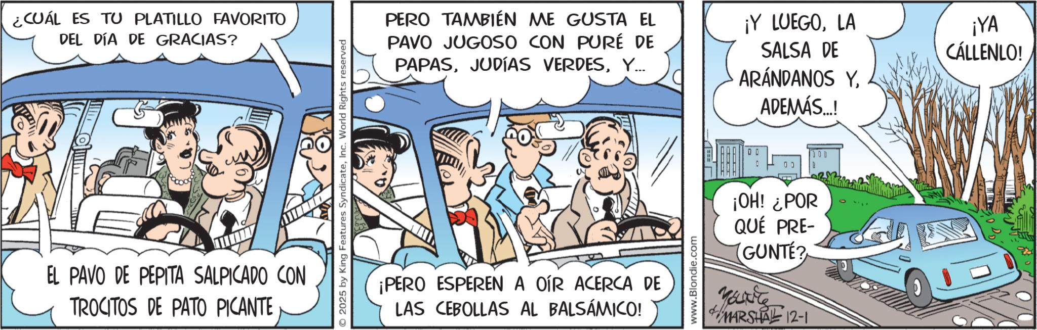 Comic book OCR: ¿CUÁL ES TU PLATILLO FAVORITO DEL DÍA DE GRACIAS? EL PAVO DE PEPITA SALPICADO CON TROCITOS DE PATO PICANTE 2025 by King Features SyndicateInc. World Rights reserved PERO TAMBIÉN ME GUSTA EL PAVO JUGOSO CON PURÉ DE PAPASY... ¡Y LUEGOLA SALSA DE ARÁNDANOS YADEMÁS...! ¡PERO ESPEREN A OÍR ACERCA DE LAS CEBOLLAS AL BALSAMICO! www.Blondie.com 00 500 D ¡OH! ¿POR QUÉ PRE- (GUNTÉ? You're MARSHAL 12-1 ¡YA CÁLLENLO! ¿ CUÁL ES TU PLATILLO FAVORITO DEL DÍA DE GRACIAS ? EL PAVO DE PEPITA SALPICADO CON TROCITOS DE PATO PICANTE 2025 by King Features SyndicateInc. World Rights reserved PERO TAMBIÉN ME GUSTA EL PAVO JUGOSO CON PURÉ DE PAPASJUDÍAS VERDESY ... ¡ Y LUEGOLA SALSA DE ARÁNDANOS YADEMÁS ... ! ¡ PERO ESPEREN A OÍR ACERCA DE LAS CEBOLLAS AL BALSAMICO ! www.Blondie.com 00 500 D ¡ OH ! ¿ POR QUÉ PRE- ( GUNTÉ ? You're MARSHAL 12-1 ¡ YA CÁLLENLO !