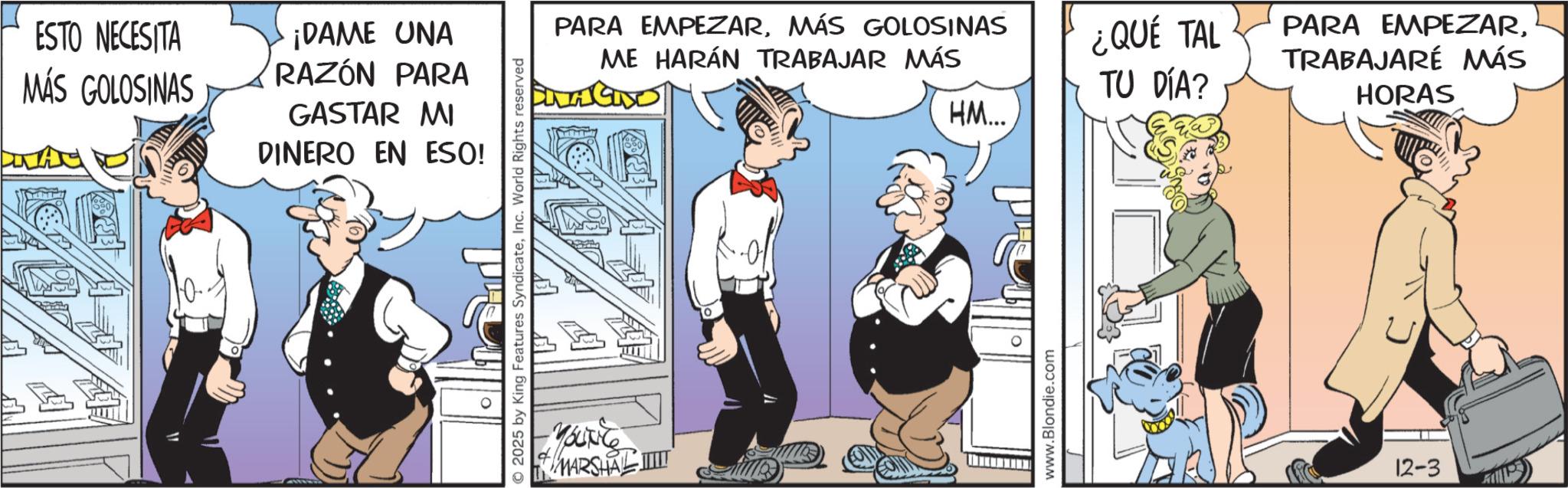 Publication OCR: ESTO NECESITA MÁS GOLOSINAS ¡DAME UNA RAZÓN PARA GASTAR MI DINERO EN ESO! ©2025 by King Features SyndicateInc. World Rights reserved Younce PARA EMPEZARMÁS GOLOSINAS ME HARÁN TRABAJAR MÁS MARSHAL ILLIT ¿QUÉ TAL TU DÍA? HM... www.Blondie.com PARA EMPEZARTRABAJARÉ MÁS HORAS 12-3 ESTO NECESITA MÁS GOLOSINAS ¡ DAME UNA RAZÓN PARA GASTAR MI DINERO EN ESO ! © 2025 by King Features SyndicateInc. World Rights reserved Younce PARA EMPEZARMÁS GOLOSINAS ME HARÁN TRABAJAR MÁS MARSHAL ILLIT ¿ QUÉ TAL TU DÍA ? HM ... www.Blondie.com PARA EMPEZARTRABAJARÉ MÁS HORAS 12-3
