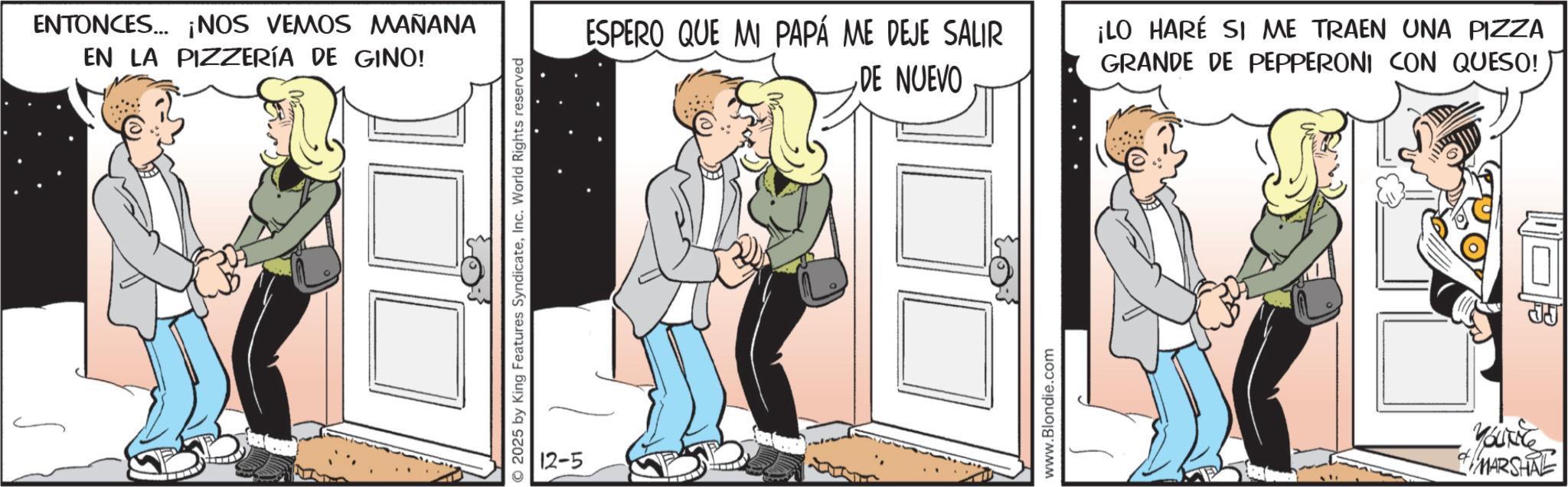 Love OCR: ENTONCES... ¡NOS VEMOS MAÑANA EN LA PIZZERÍA DE GINO! 2025 by King Features SyndicateInc. World Rights reserved 12-5 ESPERO QUE MI PAPÁ ME DEJE SALIR DE NUEVO ¡LO HARÉ SI ME TRAEN UNA PIZZA GRANDE DE PEPPERONI CON QUESO! www.Blondie.com YOUNG MARSHAL ? ENTONCES ... ¡ NOS VEMOS MAÑANA EN LA PIZZERÍA DE GINO ! 2025 by King Features SyndicateInc. World Rights reserved 12-5 ESPERO QUE MI PAPÁ ME DEJE SALIR DE NUEVO ¡ LO HARÉ SI ME TRAEN UNA PIZZA GRANDE DE PEPPERONI CON QUESO ! www.Blondie.com YOUNG MARSHAL ?