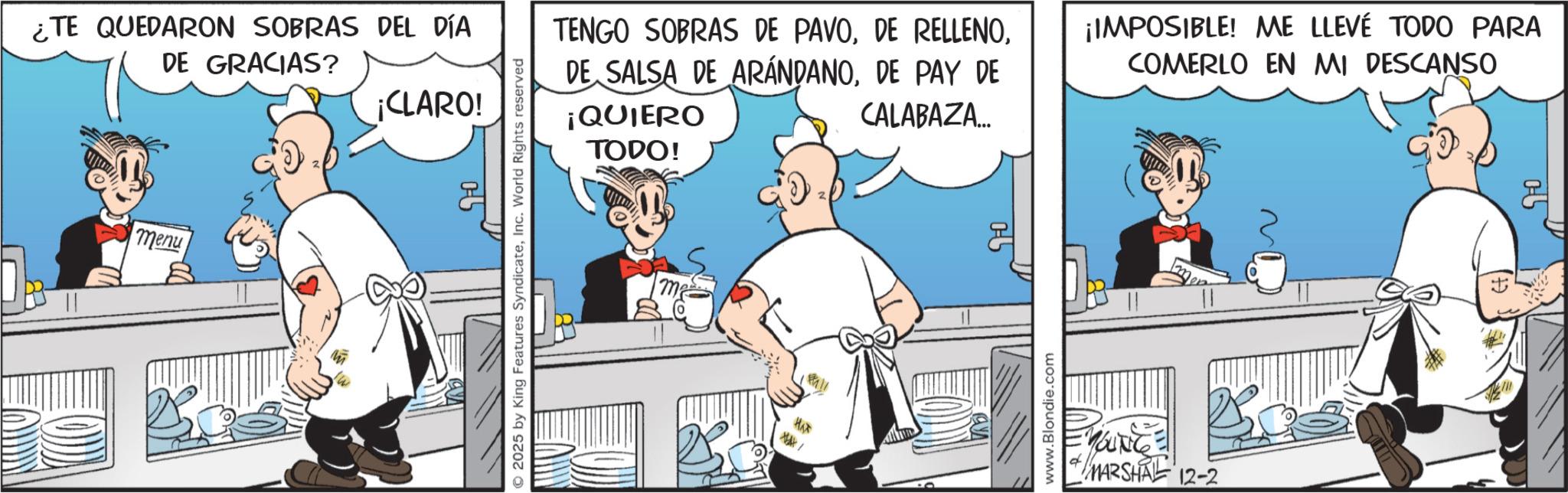 Comic book OCR: ¿TE QUEDARON SOBRAS DEL DÍA DE GRACIAS? ¡CLARO! menu 2025 by King Features SyndicateInc. World Rights reserved TENGO SOBRAS DE PAVODE PAY DE ¡QUIERO CALABAZA... TODO! ¡IMPOSIBLE! ME LLEVÉ TODO PARA COMERLO EN MI DESCANSO ma HAT /** 0 www.Blondie.com YOUNG MARSHAL 12-2 ¿ TE QUEDARON SOBRAS DEL DÍA DE GRACIAS ? ¡ CLARO ! menu 2025 by King Features SyndicateInc. World Rights reserved TENGO SOBRAS DE PAVODE RELLENODE SALSA DE ARÁNDANODE PAY DE ¡ QUIERO CALABAZA ... TODO ! ¡ IMPOSIBLE ! ME LLEVÉ TODO PARA COMERLO EN MI DESCANSO ma HAT / ** 0 www.Blondie.com YOUNG MARSHAL 12-2