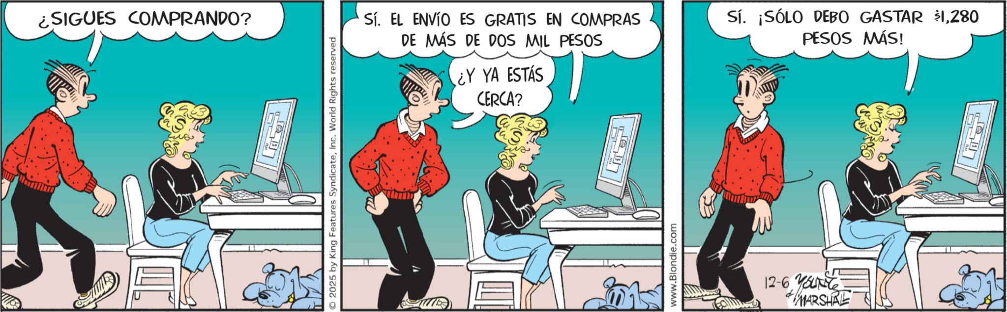 Graphics OCR: ¿SIGUES COMPRANDO? 2025 by King Features SyndicateInc. World Rights reserved CERCA? Sí. EL ENVÍO ES GRATIS EN COMPRAS DE MÁS DE DOS MIL PESOS ¿Y YA ESTÁS Sí. ¡SÓLO DEBO GASTAR $1280 PESOS MÁS! www.Blondie.com 12-6 Yout MARSHAL ¿ SIGUES COMPRANDO ? 2025 by King Features SyndicateInc. World Rights reserved CERCA ? Sí . EL ENVÍO ES GRATIS EN COMPRAS DE MÁS DE DOS MIL PESOS ¿ Y YA ESTÁS Sí . ¡ SÓLO DEBO GASTAR $ 1280 PESOS MÁS ! www.Blondie.com 12-6 Yout MARSHAL