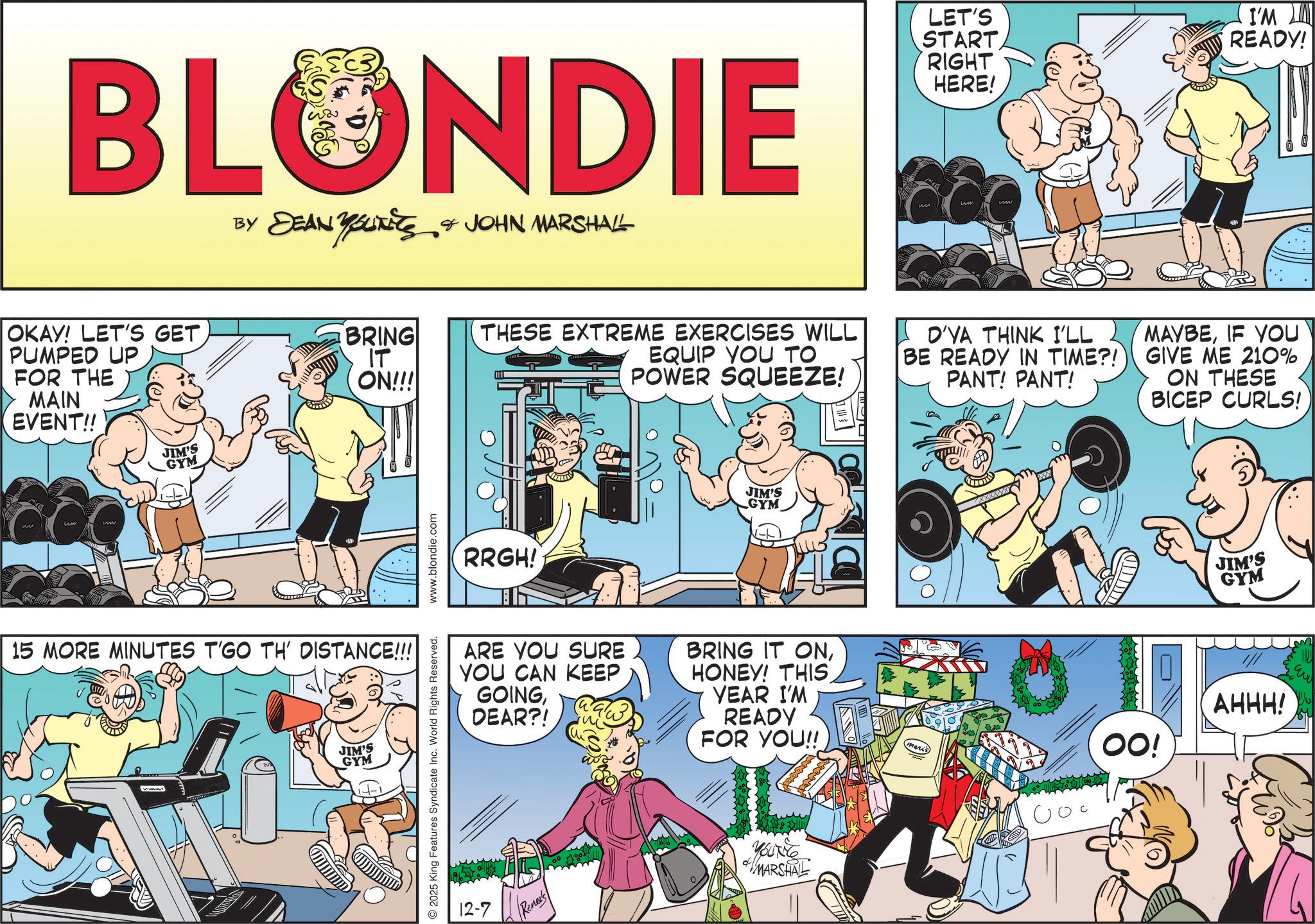 Barechestedness OCR: BLONDIE BY DEAN YSUITS & JOHN MARSHALL ??????? OKAY! LET'S GET PUMPED UP FOR THE MAIN EVENT!! JIM'S GYM BRING IT ON!!! 15 MORE MINUTES T'GO TH' DISTANCE!!! JIM'S GYM © 2025 King Features Syndicate Inc. World Rights Reserved. www.blondie.com LET'S START RIGHT HERE! I'M READY! THESE EXTREME EXERCISES WILL EQUIP YOU TO POWER SQUEEZE! O'YA THINK I'LL BE READY IN TIME?! PANT! PANT! MAYBEIF YOU GIVE ME 210% ON THESE BICEP CURLS! RRGH! JIM'S GYM ARE YOU SURE YOU CAN KEEP GOINGDEAR?! BRING IT ONHONEY! THIS YEAR I'M READY FOR YOU!! 12-7 Renee's YOUNG MARSHAL mari OO! JIM'S GYM AHHH! BLONDIE BY DEAN YSUITS & JOHN MARSHALL ??????? OKAY ! LET'S GET PUMPED UP FOR THE MAIN EVENT !! JIM'S GYM BRING IT ON !!! 15 MORE MINUTES T'GO TH ' DISTANCE !!! JIM'S GYM © 2025 King Features Syndicate Inc. World Rights Reserved . www.blondie.com LET'S START RIGHT HERE ! I'M READY ! THESE EXTREME EXERCISES WILL EQUIP YOU TO POWER SQUEEZE ! O'YA THINK I'LL BE READY IN TIME ?! PANT ! PANT ! MAYBEIF YOU GIVE ME 210 % ON THESE BICEP CURLS ! RRGH ! JIM'S GYM ARE YOU SURE YOU CAN KEEP GOINGDEAR ?! BRING IT ONHONEY ! THIS YEAR I'M READY FOR YOU !! 12-7 Renee's YOUNG MARSHAL mari OO ! JIM'S GYM AHHH !