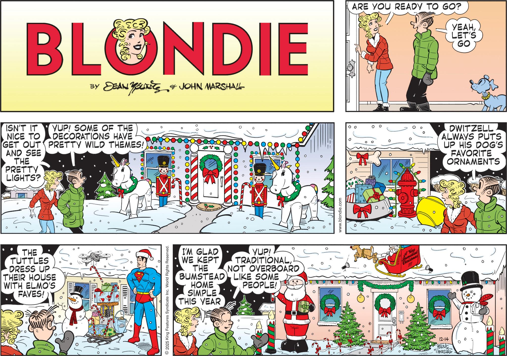 Animated cartoon OCR: BLONDIE BY DEAN YOUNEES & JOHN MARSHALL ISN'T IT NICE TO GET OUT AND SEE THE PRETTY LIGHTS? THE TUTTLES DRESS UP THEIR HOUSE WITH ELMO'S FAVES! YUP! SOME OF THE DECORATIONS HAVE PRETTY WILD THEMES! O2025 King Features Syndicate Inc. World Rights Reserved. I'M GLAD WE KEPT THE BUMSTEAD HOME SIMPLE THIS YEAR YUP! TRADITIONALNOT OVERBOARD LIKE SOME PEOPLE! www.blondie.com 00 ARE YOU READY TO GO? YEAHLET'S GO OWITZELL ALWAYS PUTS UP HIS DOG'S FAVORITE ORNAMENTS A Vory !!! ° 12-14 Marke MARSHAL BLONDIE BY DEAN YOUNEES & JOHN MARSHALL ISN'T IT NICE TO GET OUT AND SEE THE PRETTY LIGHTS ? THE TUTTLES DRESS UP THEIR HOUSE WITH ELMO'S FAVES ! YUP ! SOME OF THE DECORATIONS HAVE PRETTY WILD THEMES ! O2025 King Features Syndicate Inc. World Rights Reserved . I'M GLAD WE KEPT THE BUMSTEAD HOME SIMPLE THIS YEAR YUP ! TRADITIONALNOT OVERBOARD LIKE SOME PEOPLE ! www.blondie.com 00 ARE YOU READY TO GO ? YEAHLET'S GO OWITZELL ALWAYS PUTS UP HIS DOG'S FAVORITE ORNAMENTS A Vory !!! ° 12-14 Marke MARSHAL