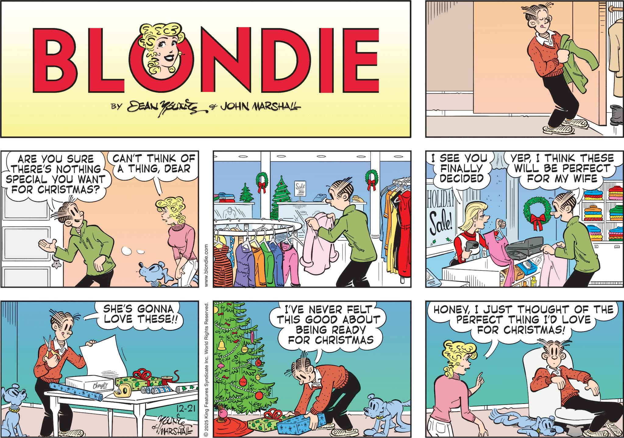 Fictional character OCR: BLONDIE BY DEAN YOUTS & JOHN MARSHALL ARE YOU SURE THERE'S NOTHING. SPECIAL YOU WANT FOR CHRISTMAS? CAN'T THINK OF A THINGDEAR SHE'S GONNA LOVE THESE!! Cheryl's OABB 12-21 You're MARSHAL 2025 King Features Syndicate Inc. World Rights Reserved. www.blondie.com Sale WW I SEE YOU FINALLY DECIDED Sale! YEPI THINK THESE WILL BE PERFECT FOR MY WIFE ???? I'VE NEVER FELT THIS GOOD ABOUT BEING READY FOR CHRISTMAS HONEYI JUST THOUGHT OF THE PERFECT THING I'D LOVE FOR CHRISTMAS! BLONDIE BY DEAN YOUTS & JOHN MARSHALL ARE YOU SURE THERE'S NOTHING . SPECIAL YOU WANT FOR CHRISTMAS ? CAN'T THINK OF A THINGDEAR SHE'S GONNA LOVE THESE !! Cheryl's OABB 12-21 You're MARSHAL 2025 King Features Syndicate Inc. World Rights Reserved . www.blondie.com Sale WW I SEE YOU FINALLY DECIDED Sale ! YEPI THINK THESE WILL BE PERFECT FOR MY WIFE ???? I'VE NEVER FELT THIS GOOD ABOUT BEING READY FOR CHRISTMAS HONEYI JUST THOUGHT OF THE PERFECT THING I'D LOVE FOR CHRISTMAS !