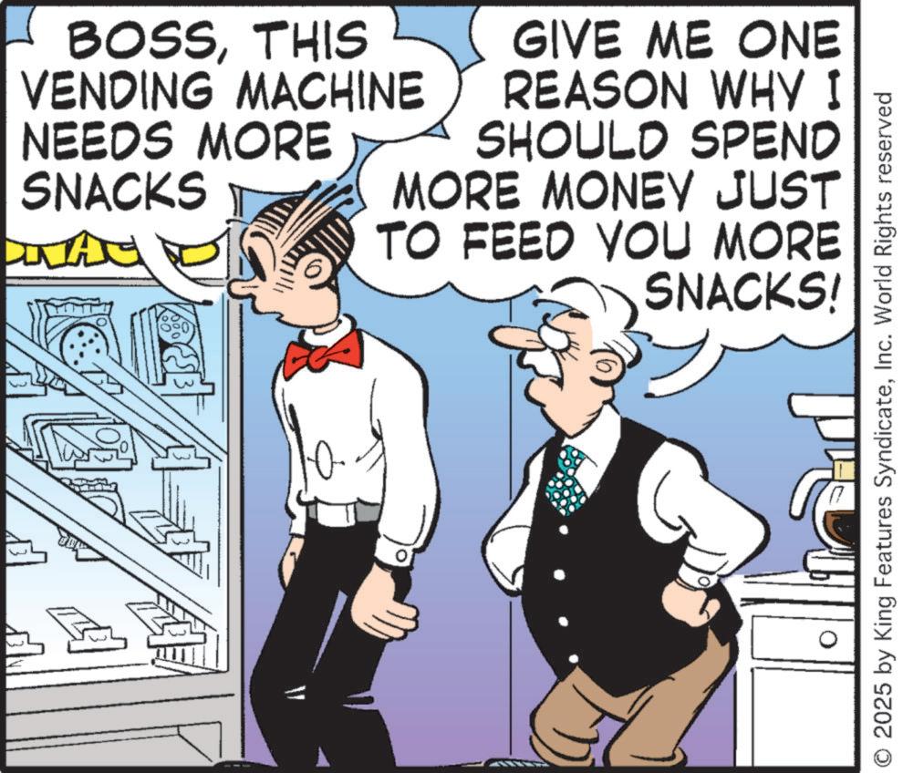 Fictional character OCR: BOSSTHIS VENDING MACHINE NEEDS MORE SNACKS MAG GIVE ME ONE REASON WHY I SHOULD SPEND MORE MONEY JUST TO FEED YOU MORE SNACKS! O 2025 by King Features SyndicateInc. World Rights reserved BOSSTHIS VENDING MACHINE NEEDS MORE SNACKS MAG GIVE ME ONE REASON WHY I SHOULD SPEND MORE MONEY JUST TO FEED YOU MORE SNACKS ! O 2025 by King Features SyndicateInc. World Rights reserved