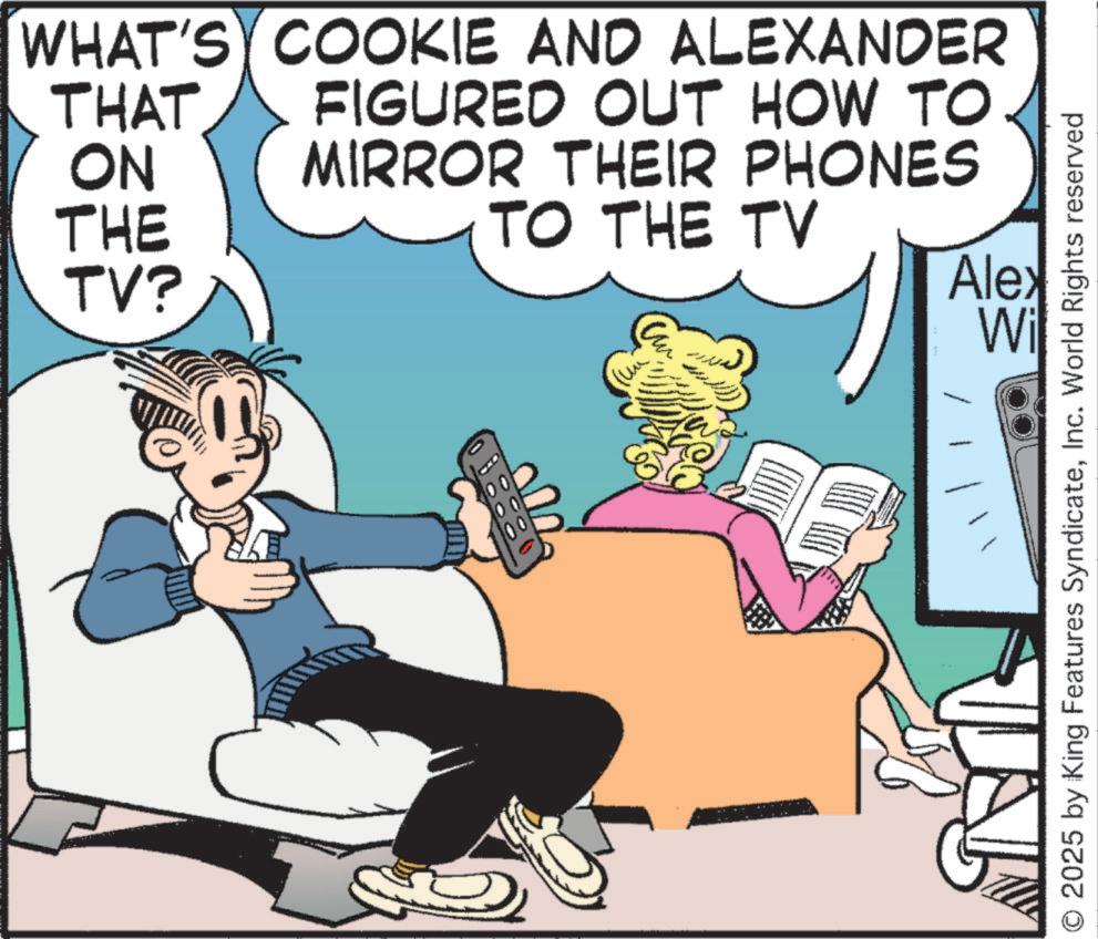 Hearing OCR: WHAT'S COOKIE AND ALEXANDER THAT ON FIGURED OUT HOW TO MIRROR THEIR PHONES THE TO THE TV TV? Alex Wi 2025 by King Features SyndicateInc. World Rights reserved WHAT'S COOKIE AND ALEXANDER THAT ON FIGURED OUT HOW TO MIRROR THEIR PHONES THE TO THE TV TV ? Alex Wi 2025 by King Features SyndicateInc. World Rights reserved