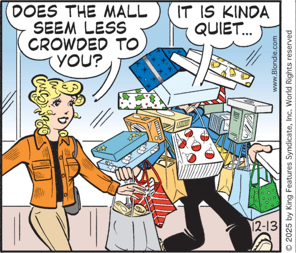 Customer OCR: DOES THE MALL SEEM LESS CROWDED TO YOU? * ? IT IS KINDA QUIET... www.Blondie.com 2025 by King Features SyndicateInc. World Rights reserved 12-13 DOES THE MALL SEEM LESS CROWDED TO YOU ? * ? IT IS KINDA QUIET ... www.Blondie.com 2025 by King Features SyndicateInc. World Rights reserved 12-13